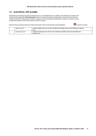 Digital Input A-D Auxiliary Digital inputs can be user configured as Digital inputs and will display the relevant
icon.
Analogue Input A-C Auxiliary Analogue inputs can be user configured as Digital inputs and will display the
relevant icon.
DSE Model 60xx Series Control & Instrumentation System Operators Manual
7.6 ELECTRICAL TRIP ALARMS
Electrical trips are latching and stop the Generator but in a controlled manner. On initiation of the electrical trip condition the
module will de-energise the „Close Generator‟ Output to remove the load from the generator. Once this has occurred the
module will start the Cooling timer and allow the engine to cool off-load before shutting down the engine. The alarm must be
accepted and cleared, and the fault removed to reset the module.
Electrical trips are latching alarms and stop the Generator. Remove the fault then press Stop/Reset to reset the module.
Part No. 057-112 60xx Series Mk2 OPERATING MANUAL ISSUE 3 13/04/2011 ADM 37
 
