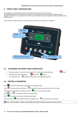 DSE Model 60xx Series Control and Instrumentation System Operators Manual
8 FRONT PANEL CONFIGURATION
This configuration mode allows the operator limited customising of the way the module operates.
All available parameters can be adjusted by this method, or alternatively by using the optional DSE Configuration Suite
Software for Windows PC in conjunction with a USB A-B cable. Full details of this are contained in the 60xx Configuration Suite
Software Manual.
Use the module‟s navigation buttons to traverse the menu and make value changes to the parameters:
Next page
Accept
Decrease value / next item Increase value / next item
8.1 ACCESSING THE FRONT PANEL EDITOR (FPE)
 Ensure the engine is at rest and the module is in STOP mode by pressing the Stop/Reset button.
 Simultaneously press the Stop/Reset and Accept buttons.
 The configuration icon is displayed, along with the first configurable parameter.
8.2
Press
EDITING A PARAMETER
to select the required „page‟ as detailed in the configuration tables.
Press (+) to select the next parameter or (-) to select the previous parameter within the current page.
When viewing the parameter to be changed, press the button. The value begins to flash.
Press (+) or (-) to adjust the value to the required setting.
Press the save the current value, the value ceases flashing.
Press and hold the button to exit the editor, the configuration icon will be removed from the display.
NOTE: - When the editor is visible, it automatically closes after 5 minutes of inactivity to ensure security.
38 Part No. 057-112 60xx Series OPERATING MANUAL ISSUE 3 13/04/2011 ADM
 