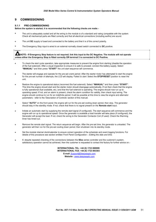 DSE Model 60xx Series Control & Instrumentation System Operators Manual
9 COMMISSIONING
9.1.1 PRE-COMMISSIONING
Before the system is started, it is recommended that the following checks are made:-



The unit is adequately cooled and all the wiring to the module is of a standard and rating compatible with the system.
Check all mechanical parts are fitted correctly and that all electrical connections (including earths) are sound.
The unit DC supply is fused and connected to the battery and that it is of the correct polarity.
The Emergency Stop input is wired to an external normally closed switch connected to DC positive.
NOTE:- If Emergency Stop feature is not required, link this input to the DC Negative. The module will not operate
unless either the Emergency Stop is fitted correctly OR terminal 3 is connected to DC Positive.








To check the start cycle operation, take appropriate measures to prevent the engine from starting (disable the operation
of the fuel solenoid). After a visual inspection to ensure it is safe to proceed, connect the battery supply. Select
“MANUAL” and then press “START” the unit start sequence will commence.
The starter will engage and operate for the pre-set crank period. After the starter motor has attempted to start the engine
for the pre-set number of attempts, the LCD will display „Failed to start. Select the STOP/RESET position to reset the
unit.
Restore the engine to operational status (reconnect the fuel solenoid). Select “MANUAL” and then press “START”.
This time the engine should start and the starter motor should disengage automatically. If not then check that the engine
is fully operational (fuel available, etc.) and that the fuel solenoid is operating. The engine should now run up to
operating speed. If not, and an alarm is present, check the alarm condition for validity, then check input wiring. The
engine should continue to run for an indefinite period. It will be possible at this time to view the engine and alternator
parameters - refer to the „Description of Controls‟ section of this manual.
Select “AUTO” on the front panel, the engine will run for the pre-set cooling down period, then stop. The generator
should stay in the standby mode. If not, check that there is no signal present on the Remote start input.
Initiate an automatic start by supplying the remote start signal (if configured). The start sequence will commence and the
engine will run up to operational speed. Once the generator is available a load transfer will take place (if configured), the
Generator will accept the load. If not, check the wiring to the Generator Contactor Coil (if used). Check the Warming
timer has timed out.
Remove the remote start signal. The return sequence will begin. After the pre-set time, the generator is unloaded. The
generator will then run for the pre-set cooling down period, then shutdown into its standby mode.
Set the module internal clock/calendar to ensure correct operation of the scheduler and event logging functions. For
details of this procedure see section entitled Front Panel Configuration – Editing the date and time.
If, despite repeated checking of the connections between the 60xx series controller and the customer‟s system,
satisfactory operation cannot be achieved, then the customer is requested to contact the factory for further advice on:-
INTERNATIONAL TEL: +44 (0) 1723 890099
INTERNATIONAL FAX: +44 (0) 1723 893303
E-mail: Support@Deepseaplc.com
Website : www.deepseaplc.com
Part No. 057-112 60xx Series Mk2 OPERATING MANUAL ISSUE 3 13/04/2011 ADM 51
 