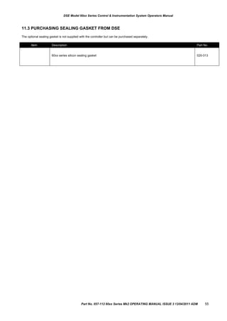 Item Description Part No.
60xx series silicon sealing gasket 020-313
DSE Model 60xx Series Control & Instrumentation System Operators Manual
11.3 PURCHASING SEALING GASKET FROM DSE
The optional sealing gasket is not supplied with the controller but can be purchased separately.
Part No. 057-112 60xx Series Mk2 OPERATING MANUAL ISSUE 3 13/04/2011 ADM 55
 