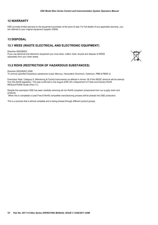 DSE Model 60xx Series Control and Instrumentation System Operators Manual
12 WARRANTY
DSE provides limited warranty to the equipment purchaser at the point of sale. For full details of any applicable warranty, you
are referred to your original equipment supplier (OEM).
13 DISPOSAL
13.1 WEEE (WASTE ELECTRICAL AND ELECTRONIC EQUIPMENT)
Directive 2002/96/EC
If you use electrical and electronic equipment you must store, collect, treat, recycle and dispose of WEEE
separately from your other waste.
13.2 ROHS (RESTRICTION OF HAZARDOUS SUBSTANCES)
Directive 2002/95/EC:2006
To remove specified hazardous substances (Lead, Mercury, Hexavalent Chromium, Cadmium, PBB & PBDE´s)
Exemption Note: Category 9. (Monitoring & Control Instruments) as defined in Annex 1B of the WEEE directive will be exempt
from the RoHS legislation. This was confirmed in the August 2005 UK´s Department of Trade and Industry RoHS
REGULATIONS Guide (Para 11).
Despite this exemption DSE has been carefully removing all non RoHS compliant components from our supply chain and
products.
When this is completed a Lead Free & RoHS compatible manufacturing process will be phased into DSE production.
This is a process that is almost complete and is being phased through different product groups.
56 Part No. 057-112 60xx Series OPERATING MANUAL ISSUE 3 13/04/2011 ADM
 