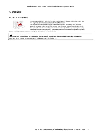DSE Model 60xx Series Control & Instrumentation System Operators Manual
14 APPENDIX
14.1 CAN INTERFACE
44x0-xxx-02 Modules are fitted with the CAN interface and are capable of receiving engine data
from engine CAN controllers compliant with the CAN standard.
CAN enabled engine controllers monitor the engines operating parameters such as engine
speed, oil pressure, engine temperature (among others) in order to closely monitor and control
the engine. The industry standard communications interface (CAN) transports data gathered by
the engine controller interface (CAN). This allows generator controllers such as the DSE 60xx to
access these engine parameters with no physical connection to the sensor device.
NOTE:- For further details for connections to CAN enabled engines and the functions available with each engine
type, refer to the manual Electronic Engines and DSE Wiring. Part No. 057-004
Part No. 057-112 60xx Series Mk2 OPERATING MANUAL ISSUE 3 13/04/2011 ADM 57
 