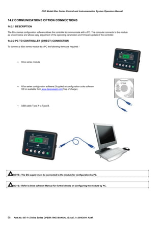 DSE Model 60xx Series Control and Instrumentation System Operators Manual
14.2 COMMUNICATIONS OPTION CONNECTIONS
14.2.1 DESCRIPTION
The 60xx series configuration software allows the controller to communicate with a PC. The computer connects to the module
as shown below and allows easy adjustment of the operating parameters and firmware update of the controller.
14.2.2 PC TO CONTROLLER (DIRECT) CONNECTION
To connect a 60xx series module to a PC the following items are required: -



60xx series module
60xx series configuration software (Supplied on configuration suite software
CD or available from www.deepseaplc.com free of charge).
USB cable Type A to Type B.
NOTE:- The DC supply must be connected to the module for configuration by PC.
NOTE:- Refer to 60xx software Manual for further details on configuring the module by PC.
58 Part No. 057-112 60xx Series OPERATING MANUAL ISSUE 3 13/04/2011 ADM
 