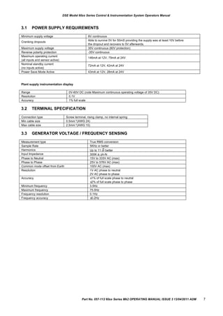 Measurement type True RMS conversion
Sample Rate 5KHz or better
Harmonics
th
Up to 11 or better
Input Impedance 300K ph-N
Phase to Neutral 15V to 333V AC (max)
Phase to Phase 25V to 576V AC (max)
Common mode offset from Earth 100V AC (max)
Resolution 1V AC phase to neutral
2V AC phase to phase
Accuracy ±1% of full scale phase to neutral
±2% of full scale phase to phase
Minimum frequency 3.5Hz
Maximum frequency 75.0Hz
Frequency resolution 0.1Hz
Frequency accuracy ±0.2Hz
Minimum supply voltage 8V continuous
Cranking dropouts
Able to survive 0V for 50mS providing the supply was at least 10V before
the dropout and recovers to 5V afterwards.
Maximum supply voltage 35V continuous (60V protection)
Reverse polarity protection -35V continuous
Maximum operating current
(all inputs and sensor active)
146mA at 12V, 79mA at 24V
Nominal standby current
(no inputs active)
72mA at 12V, 42mA at 24V
Power Save Mode Active 43mA at 12V, 28mA at 24V
Range 0V-60V DC (note Maximum continuous operating voltage of 35V DC)
Resolution 0.1V
Accuracy 1% full scale
Connection type Screw terminal, rising clamp, no internal spring
Min cable size 0.5mm²(AWG 24)
Max cable size 2.5mm²(AWG 10)
DSE Model 60xx Series Control & Instrumentation System Operators Manual
3.1 POWER SUPPLY REQUIREMENTS
Plant supply instrumentation display
3.2
3.3
TERMINAL SPECIFICATION
GENERATOR VOLTAGE / FREQUENCY SENSING
Part No. 057-112 60xx Series Mk2 OPERATING MANUAL ISSUE 3 13/04/2011 ADM 7
 