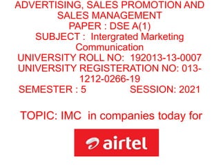 ADVERTISING, SALES PROMOTION AND
SALES MANAGEMENT
PAPER : DSE A(1)
SUBJECT : Intergrated Marketing
Communication
UNIVERSITY ROLL NO: 192013-13-0007
UNIVERSITY REGISTERATION NO: 013-
1212-0266-19
SEMESTER : 5 SESSION: 2021
TOPIC: IMC in companies today for
 
