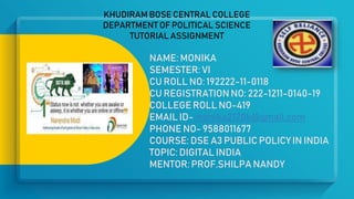 KHUDIRAM BOSE CENTRAL COLLEGE
DEPARTMENT OF POLITICAL SCIENCE
TUTORIAL ASSIGNMENT
NAME: MONIKA
SEMESTER: VI
CU ROLL NO: 192222-11-0118
CU REGISTRATION NO: 222-1211-0140-19
COLLEGE ROLL NO-419
EMAIL ID- monika2120k@gmail.com
PHONE NO- 9588011677
COURSE: DSE A3 PUBLIC POLICY IN INDIA
TOPIC: DIGITAL INDIA
MENTOR: PROF.SHILPA NANDY
 