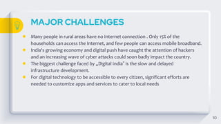 MAJOR CHALLENGES
10
● Many people in rural areas have no Internet connection . Only 15% of the
households can access the Internet, and few people can access mobile broadband.
● India's growing economy and digital push have caught the attention of hackers
and an increasing wave of cyber attacks could soon badly impact the country.
● The biggest challenge faced by „Digital India‟ is the slow and delayed
infrastructure development.
● For digital technology to be accessible to every citizen, significant efforts are
needed to customize apps and services to cater to local needs
 