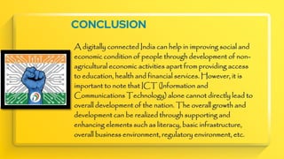 CONCLUSION
A digitally connected India can help in improving social and
economic condition of people through development of non-
agricultural economic activities apart from providing access
to education, health and financial services. However, it is
important to note that ICT (Information and
Communications Technology) alone cannot directly lead to
overall development of the nation. The overall growth and
development can be realized through supporting and
enhancing elements such as literacy, basic infrastructure,
overall business environment, regulatory environment, etc.
 