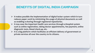 3
BENEFITS OF DIGITAL INDIA CAMPAIGN
 It makes possible the implementation of digital locker system which in turn
reduces paper work by minimizing the usage of physical documents as well
as enabling e-sharing through registered repositories.
 It may ease the important health care services through e-Hospital system
such as online registration, taking doctor appointments, fee payment, online
diagnostic tests, blood check-up, etc.
 It is a big platform which facilitates an efficient delivery of government or
private services all over the country to its citizens.
 