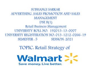 SUBHANGI SARKAR
ADVERTISING ,SALES PROMOTION AND SALES
MANAGEMENT
DSE B(1)
Retail Business Management
UNIVERSITY ROLL NO: 192013-13-0007
UNIVERSITY REGISTERATION NO: 013-1212-0266-19
SEMESTER : 5 SESSION: 2021
TOPIC: Retail Strategy of
 