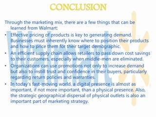 Through the marketing mix, there are a few things that can be
learned from Walmart:
• Effective pricing of products is key to generating demand.
Businesses must inherently know where to position their products
and how to price them for their target demographic.
• An efficient supply chain allows retailers to pass down cost savings
to their customers, especially when middle-men are eliminated.
• Organizations can use promotions not only to increase demand
but also to instill trust and confidence in their buyers, particularly
regarding return policies and warranties.
• In today’s fast-moving world, a digital presence is almost as
important, if not more important, than a physical presence. Also,
the strategic geographical dispersal of physical outlets is also an
important part of marketing strategy.
 