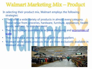 In selecting their product mix, Walmart employs the following
strategies:
• They offer a wide variety of products in almost every category.
These range from groceries, hardware, furniture, appliances, health
goods, wellness, to entertainment.
• They buy in large quantities to achieve discounts and economies of
scale.
• They maintain a strong relationship with their suppliers.
• Walmart white labels products that are then exclusively available in
Walmart stores.
 