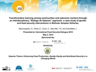 Transformative learning among communities and extension workers through
an interdisciplinary “Dialogo de Saberes” approach: a case study of gender
and food security interventions in Bolivian Amazon fisheries.
Macnaughton, A., Ward, E., Coca, C., Rainville, T.K. and Carolsfeld, J.
Presented at: International Food Security Dialogue 2014
May 2, 2014
Sponsored by:
Hosted by:
Session Theme: Enhancing Food Production, Gender Equity and Nutritional Security in a
Changing World
 