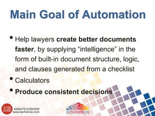 www.techshow.com
#ABATECHSHOW
Main Goal of Automation
•Help lawyers create better documents
faster, by supplying “intelligence” in the
form of built-in document structure, logic,
and clauses generated from a checklist
•Calculators
•Produce consistent decisions
 