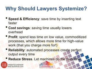 www.techshow.com
#ABATECHSHOW
Why Should Lawyers Systemize?
•Speed & Efficiency: save time by inserting text
faster
•Cost savings: saving time usually lowers
overhead
•Profit: spend less time on low value, commoditized
processes, which allows more time for high-value
work (that you charge more for!)
•Reliability: automated processes create perfect
output every time
•Reduce Stress. Let machines do the mundane
 