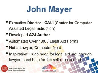 www.techshow.com
#ABATECHSHOW
John Mayer
•Executive Director - CALI (Center for Computer
Assisted Legal Instruction)
•Developed A2J Author
•Automated Over 1,000 Legal Aid Forms
•Not a Lawyer, Computer Nerd
•Inspiration: Huge need for legal aid, not enough
lawyers, and help for the self represented
 