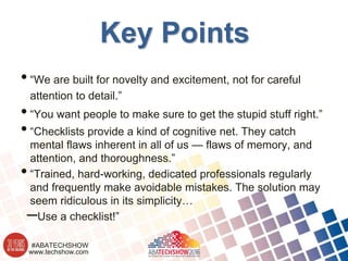 www.techshow.com
#ABATECHSHOW
Key Points
•“We are built for novelty and excitement, not for careful
attention to detail.”
•“You want people to make sure to get the stupid stuff right.”
•“Checklists provide a kind of cognitive net. They catch
mental flaws inherent in all of us — flaws of memory, and
attention, and thoroughness.”
•“Trained, hard-working, dedicated professionals regularly
and frequently make avoidable mistakes. The solution may
seem ridiculous in its simplicity…
–Use a checklist!”
 