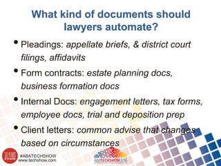 www.techshow.com
#ABATECHSHOW
What kind of documents should
lawyers automate?
•Pleadings: appellate briefs, & district court
filings, affidavits
•Form contracts: estate planning docs,
business formation docs
•Internal Docs: engagement letters, tax forms,
employee docs, trial and deposition prep
•Client letters: common advise that changes
based on circumstances
 
