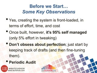 www.techshow.com
#ABATECHSHOW
Before we Start…
Some Key Observations
•Yes, creating the system is front-loaded, in
terms of effort, time, and cost
•Once built, however, it's 95% self managed
(only 5% effort in tweaking)
•Don’t obsess about perfection; just start by
keeping track of drafts (and then fine-tuning
them).
•Periodic Audit
 