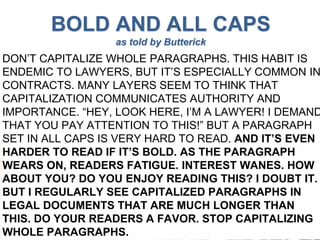 www.techshow.com
#ABATECHSHOW
BOLD AND ALL CAPS
as told by Butterick
DON’T CAPITALIZE WHOLE PARAGRAPHS. THIS HABIT IS
ENDEMIC TO LAWYERS, BUT IT’S ESPECIALLY COMMON IN
CONTRACTS. MANY LAYERS SEEM TO THINK THAT
CAPITALIZATION COMMUNICATES AUTHORITY AND
IMPORTANCE. “HEY, LOOK HERE, I’M A LAWYER! I DEMAND
THAT YOU PAY ATTENTION TO THIS!” BUT A PARAGRAPH
SET IN ALL CAPS IS VERY HARD TO READ. AND IT’S EVEN
HARDER TO READ IF IT’S BOLD. AS THE PARAGRAPH
WEARS ON, READERS FATIGUE. INTEREST WANES. HOW
ABOUT YOU? DO YOU ENJOY READING THIS? I DOUBT IT.
BUT I REGULARLY SEE CAPITALIZED PARAGRAPHS IN
LEGAL DOCUMENTS THAT ARE MUCH LONGER THAN
THIS. DO YOUR READERS A FAVOR. STOP CAPITALIZING
WHOLE PARAGRAPHS.
 