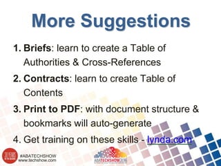 www.techshow.com
#ABATECHSHOW
More Suggestions
1. Briefs: learn to create a Table of
Authorities & Cross-References
2. Contracts: learn to create Table of
Contents
3. Print to PDF: with document structure &
bookmarks will auto-generate
4. Get training on these skills - lynda.com
 