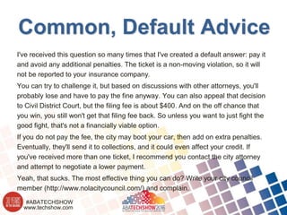 www.techshow.com
#ABATECHSHOW
Common, Default Advice
I've received this question so many times that I've created a default answer: pay it
and avoid any additional penalties. The ticket is a non-moving violation, so it will
not be reported to your insurance company.
You can try to challenge it, but based on discussions with other attorneys, you'll
probably lose and have to pay the fine anyway. You can also appeal that decision
to Civil District Court, but the filing fee is about $400. And on the off chance that
you win, you still won't get that filing fee back. So unless you want to just fight the
good fight, that's not a financially viable option.
If you do not pay the fee, the city may boot your car, then add on extra penalties.
Eventually, they'll send it to collections, and it could even affect your credit. If
you've received more than one ticket, I recommend you contact the city attorney
and attempt to negotiate a lower payment.
Yeah, that sucks. The most effective thing you can do? Write your city council
member (http://www.nolacitycouncil.com/) and complain.
 