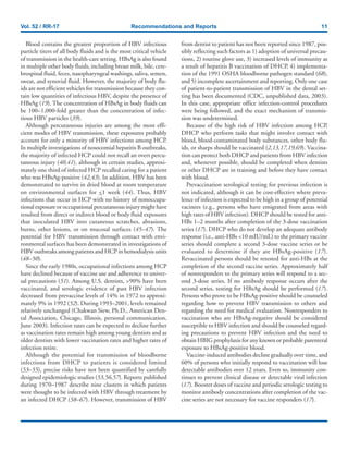 Vol. 52 / RR-17 Recommendations and Reports 11
Blood contains the greatest proportion of HBV infectious
particle titers of all body fluids and is the most critical vehicle
of transmission in the health-care setting. HBsAg is also found
in multiple other body fluids, including breast milk, bile, cere-
brospinal fluid, feces, nasopharyngeal washings, saliva, semen,
sweat, and synovial fluid. However, the majority of body flu-
ids are not efficient vehicles for transmission because they con-
tain low quantities of infectious HBV, despite the presence of
HBsAg (19). The concentration of HBsAg in body fluids can
be 100–1,000-fold greater than the concentration of infec-
tious HBV particles (39).
Although percutaneous injuries are among the most effi-
cient modes of HBV transmission, these exposures probably
account for only a minority of HBV infections among HCP.
In multiple investigations of nosocomial hepatitis B outbreaks,
the majority of infected HCP could not recall an overt percu-
taneous injury (40,41), although in certain studies, approxi-
mately one third of infected HCP recalled caring for a patient
who was HBsAg-positive (42,43). In addition, HBV has been
demonstrated to survive in dried blood at room temperature
on environmental surfaces for <1 week (44). Thus, HBV
infections that occur in HCP with no history of nonoccupa-
tional exposure or occupational percutaneous injury might have
resulted from direct or indirect blood or body fluid exposures
that inoculated HBV into cutaneous scratches, abrasions,
burns, other lesions, or on mucosal surfaces (45–47). The
potential for HBV transmission through contact with envi-
ronmental surfaces has been demonstrated in investigations of
HBV outbreaks among patients and HCP in hemodialysis units
(48–50).
Since the early 1980s, occupational infections among HCP
have declined because of vaccine use and adherence to univer-
sal precautions (51). Among U.S. dentists, >90% have been
vaccinated, and serologic evidence of past HBV infection
decreased from prevaccine levels of 14% in 1972 to approxi-
mately 9% in 1992 (52). During 1993–2001, levels remained
relatively unchanged (Chakwan Siew, Ph.D., American Den-
tal Association, Chicago, Illinois, personal communication,
June 2003). Infection rates can be expected to decline further
as vaccination rates remain high among young dentists and as
older dentists with lower vaccination rates and higher rates of
infection retire.
Although the potential for transmission of bloodborne
infections from DHCP to patients is considered limited
(53–55), precise risks have not been quantified by carefully
designed epidemiologic studies (53,56,57). Reports published
during 1970–1987 describe nine clusters in which patients
were thought to be infected with HBV through treatment by
an infected DHCP (58–67). However, transmission of HBV
from dentist to patient has not been reported since 1987, pos-
sibly reflecting such factors as 1) adoption of universal precau-
tions, 2) routine glove use, 3) increased levels of immunity as
a result of hepatitis B vaccination of DHCP, 4) implementa-
tion of the 1991 OSHA bloodborne pathogen standard (68),
and 5) incomplete ascertainment and reporting. Only one case
of patient-to-patient transmission of HBV in the dental set-
ting has been documented (CDC, unpublished data, 2003).
In this case, appropriate office infection-control procedures
were being followed, and the exact mechanism of transmis-
sion was undetermined.
Because of the high risk of HBV infection among HCP,
DHCP who perform tasks that might involve contact with
blood, blood-contaminated body substances, other body flu-
ids, or sharps should be vaccinated (2,13,17,19,69). Vaccina-
tion can protect both DHCP and patients from HBV infection
and, whenever possible, should be completed when dentists
or other DHCP are in training and before they have contact
with blood.
Prevaccination serological testing for previous infection is
not indicated, although it can be cost-effective where preva-
lence of infection is expected to be high in a group of potential
vacinees (e.g., persons who have emigrated from areas with
high rates of HBV infection). DHCP should be tested for anti-
HBs 1–2 months after completion of the 3-dose vaccination
series (17). DHCP who do not develop an adequate antibody
response (i.e., anti-HBs <10 mIU/mL) to the primary vaccine
series should complete a second 3-dose vaccine series or be
evaluated to determine if they are HBsAg-positive (17).
Revaccinated persons should be retested for anti-HBs at the
completion of the second vaccine series. Approximately half
of nonresponders to the primary series will respond to a sec-
ond 3-dose series. If no antibody response occurs after the
second series, testing for HBsAg should be performed (17).
Persons who prove to be HBsAg-positive should be counseled
regarding how to prevent HBV transmission to others and
regarding the need for medical evaluation. Nonresponders to
vaccination who are HBsAg-negative should be considered
susceptible to HBV infection and should be counseled regard-
ing precautions to prevent HBV infection and the need to
obtain HBIG prophylaxis for any known or probable parenteral
exposure to HBsAg-positive blood.
Vaccine-induced antibodies decline gradually over time, and
60% of persons who initially respond to vaccination will lose
detectable antibodies over 12 years. Even so, immunity con-
tinues to prevent clinical disease or detectable viral infection
(17). Booster doses of vaccine and periodic serologic testing to
monitor antibody concentrations after completion of the vac-
cine series are not necessary for vaccine responders (17).
 