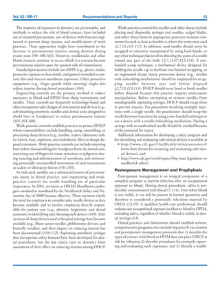 Vol. 52 / RR-17 Recommendations and Reports 13
The majority of exposures in dentistry are preventable, and
methods to reduce the risk of blood contacts have included
use of standard precautions, use of devices with features engi-
neered to prevent sharp injuries, and modifications of work
practices. These approaches might have contributed to the
decrease in percutaneous injuries among dentists during
recent years (98–100,103). However, needlesticks and other
blood contacts continue to occur, which is a concern because
percutaneous injuries pose the greatest risk of transmission.
Standard precautions include use of PPE (e.g., gloves, masks,
protective eyewear or face shield, and gowns) intended to pre-
vent skin and mucous membrane exposures. Other protective
equipment (e.g., finger guards while suturing) might also
reduce injuries during dental procedures (104).
Engineering controls are the primary method to reduce
exposures to blood and OPIM from sharp instruments and
needles. These controls are frequently technology-based and
often incorporate safer designs of instruments and devices (e.g.,
self-sheathing anesthetic needles and dental units designed to
shield burs in handpieces) to reduce percutaneous injuries
(101,103,108).
Work-practice controls establish practices to protect DHCP
whose responsibilities include handling, using, assembling, or
processing sharp devices (e.g., needles, scalers, laboratory util-
ity knives, burs, explorers, and endodontic files) or sharps dis-
posal containers. Work-practice controls can include removing
burs before disassembling the handpiece from the dental unit,
restricting use of fingers in tissue retraction or palpation dur-
ing suturing and administration of anesthesia, and minimiz-
ing potentially uncontrolled movements of such instruments
as scalers or laboratory knives (101,105).
As indicated, needles are a substantial source of percutane-
ous injury in dental practice, and engineering and work-
practice controls for needle handling are of particular
importance. In 2001, revisions to OSHA’s bloodborne patho-
gens standard as mandated by the Needlestick Safety and Pre-
vention Act of 2000 became effective. These revisions clarify
the need for employers to consider safer needle devices as they
become available and to involve employees directly respon-
sible for patient care (e.g., dentists, hygienists, and dental
assistants) in identifying and choosing such devices (109). Safer
versions of sharp devices used in hospital settings have become
available (e.g., blunt suture needles, phlebotomy devices, and
butterfly needles), and their impact on reducing injuries has
been documented (110–112). Aspirating anesthetic syringes
that incorporate safety features have been developed for den-
tal procedures, but the low injury rates in dentistry limit
assessment of their effect on reducing injuries among DHCP.
Work-practice controls for needles and other sharps include
placing used disposable syringes and needles, scalpel blades,
and other sharp items in appropriate puncture-resistant con-
tainers located as close as feasible to where the items were used
(2,7,13,113–115). In addition, used needles should never be
recapped or otherwise manipulated by using both hands, or
any other technique that involves directing the point of a needle
toward any part of the body (2,7,13,97,113,114). A one-
handed scoop technique, a mechanical device designed for
holding the needle cap to facilitate one-handed recapping, or
an engineered sharps injury protection device (e.g., needles
with resheathing mechanisms) should be employed for recap-
ping needles between uses and before disposal
(2,7,13,113,114). DHCP should never bend or break needles
before disposal because this practice requires unnecessary
manipulation. Before attempting to remove needles from
nondisposable aspirating syringes, DHCP should recap them
to prevent injuries. For procedures involving multiple injec-
tions with a single needle, the practitioner should recap the
needle between injections by using a one-handed technique or
use a device with a needle-resheathing mechanism. Passing a
syringe with an unsheathed needle should be avoided because
of the potential for injury.
Additional information for developing a safety program and
for identifying and evaluating safer dental devices is available at
• http://www.cdc.gov/OralHealth/infectioncontrol/
forms.htm (forms for screening and evaluating safer den-
tal devices), and
• http://www.cdc.gov/niosh/topics/bbp (state legislation on
needlestick safety).
Postexposure Management and Prophylaxis
Postexposure management is an integral component of a
complete program to prevent infection after an occupational
exposure to blood. During dental procedures, saliva is pre-
dictably contaminated with blood (7,114). Even when blood
is not visible, it can still be present in limited quantities and
therefore is considered a potentially infectious material by
OSHA (13,19). A qualified health-care professional should
evaluate any occupational exposure incident to blood or OPIM,
including saliva, regardless of whether blood is visible, in den-
tal settings (13).
Dental practices and laboratories should establish written,
comprehensive programs that include hepatitis B vaccination
and postexposure management protocols that 1) describe the
types of contact with blood or OPIM that can place DHCP at
risk for infection; 2) describe procedures for promptly report-
ing and evaluating such exposures; and 3) identify a health-
 
