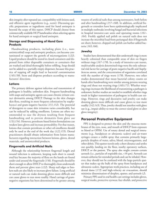 16 MMWR December 19, 2003
skin integrity after repeated use, compatibility with lotions used,
and offensive agent ingredients (e.g., scent). Discussing spe-
cific preparations or ingredients used for hand antisepsis is
beyond the scope of this report. DHCP should choose from
commercially available HCP handwashes when selecting agents
for hand antisepsis or surgical hand antisepsis.
Storage and Dispensing of Hand Care
Products
Handwashing products, including plain (i.e., non-
antimicrobial) soap and antiseptic products, can become con-
taminated or support the growth of microorganisms (122).
Liquid products should be stored in closed containers and dis-
pensed from either disposable containers or containers that
are washed and dried thoroughly before refilling. Soap should
not be added to a partially empty dispenser, because this prac-
tice of topping off might lead to bacterial contamination
(149,150). Store and dispense products according to manu-
facturers’ directions.
Lotions
The primary defense against infection and transmission of
pathogens is healthy, unbroken skin. Frequent handwashing
with soaps and antiseptic agents can cause chronic irritant con-
tact dermatitis among DHCP. Damage to the skin changes
skin flora, resulting in more frequent colonization by staphy-
lococci and gram-negative bacteria (151,152). The potential
of detergents to cause skin irritation varies considerably, but
can be reduced by adding emollients. Lotions are often rec-
ommended to ease the dryness resulting from frequent
handwashing and to prevent dermatitis from glove use
(153,154). However, petroleum-based lotion formulations can
weaken latex gloves and increase permeability. For that reason,
lotions that contain petroleum or other oil emollients should
only be used at the end of the work day (122,155). Dental
practitioners should obtain information from lotion manu-
facturers regarding interaction between lotions, gloves, dental
materials, and antimicrobial products.
Fingernails and Artificial Nails
Although the relationship between fingernail length and
wound infection is unknown, keeping nails short is consid-
ered key because the majority of flora on the hands are found
under and around the fingernails (156). Fingernails should be
short enough to allow DHCP to thoroughly clean underneath
them and prevent glove tears (122). Sharp nail edges or bro-
ken nails are also likely to increase glove failure. Long artificial
or natural nails can make donning gloves more difficult and
can cause gloves to tear more readily. Hand carriage of gram-
negative organisms has been determined to be greater among
wearers of artificial nails than among nonwearers, both before
and after handwashing (157–160). In addition, artificial fin-
gernails or extenders have been epidemiologically implicated
in multiple outbreaks involving fungal and bacterial infections
in hospital intensive-care units and operating rooms (161–
164). Freshly applied nail polish on natural nails does not
increase the microbial load from periungual skin if fingernails
are short; however, chipped nail polish can harbor added bac-
teria (165,166).
Jewelry
Studies have demonstrated that skin underneath rings is more
heavily colonized than comparable areas of skin on fingers
without rings (167–170). In a study of intensive-care nurses,
multivariable analysis determined rings were the only substan-
tial risk factor for carriage of gram-negative bacilli and Staphy-
lococcus aureus, and the concentration of organisms correlated
with the number of rings worn (170). However, two other
studies demonstrated that mean bacterial colony counts on
hands after handwashing were similar among persons wearing
rings and those not wearing rings (169,171). Whether wear-
ing rings increases the likelihood of transmitting a pathogen is
unknown; further studies are needed to establish whether rings
result in higher transmission of pathogens in health-care set-
tings. However, rings and decorative nail jewelry can make
donning gloves more difficult and cause gloves to tear more
readily (142,143).Thus, jewelry should not interfere with glove
use (e.g., impair ability to wear the correct-sized glove or alter
glove integrity).
Personal Protective Equipment
PPE is designed to protect the skin and the mucous mem-
branes of the eyes, nose, and mouth of DHCP from exposure
to blood or OPIM. Use of rotary dental and surgical instru-
ments (e.g., handpieces or ultrasonic scalers) and air-water
syringes creates a visible spray that contains primarily large-
particle droplets of water, saliva, blood, microorganisms, and
other debris.This spatter travels only a short distance and settles
out quickly, landing on the floor, nearby operatory surfaces,
DHCP, or the patient. The spray also might contain certain
aerosols (i.e., particles of respirable size, <10 µm). Aerosols can
remain airborne for extended periods and can be inhaled. How-
ever, they should not be confused with the large-particle spat-
ter that makes up the bulk of the spray from handpieces and
ultrasonic scalers. Appropriate work practices, including use of
dental dams (172) and high-velocity air evacuation, should
minimize dissemination of droplets, spatter, and aerosols (2).
Primary PPE used in oral health-care settings includes gloves,
surgical masks, protective eyewear, face shields, and protective
 