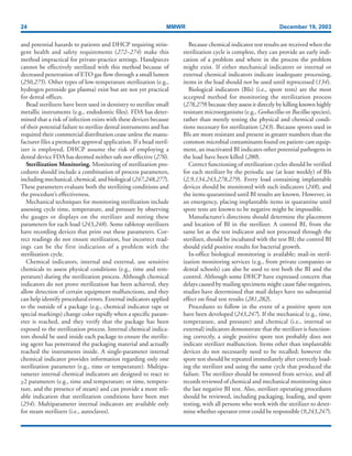 24 MMWR December 19, 2003
and potential hazards to patients and DHCP requiring strin-
gent health and safety requirements (272–274) make this
method impractical for private-practice settings. Handpieces
cannot be effectively sterilized with this method because of
decreased penetration of ETO gas flow through a small lumen
(250,275). Other types of low-temperature sterilization (e.g.,
hydrogen peroxide gas plasma) exist but are not yet practical
for dental offices.
Bead sterilizers have been used in dentistry to sterilize small
metallic instruments (e.g., endodontic files). FDA has deter-
mined that a risk of infection exists with these devices because
of their potential failure to sterilize dental instruments and has
required their commercial distribution cease unless the manu-
facturer files a premarket approval application. If a bead steril-
izer is employed, DHCP assume the risk of employing a
dental device FDA has deemed neither safe nor effective (276).
Sterilization Monitoring. Monitoring of sterilization pro-
cedures should include a combination of process parameters,
including mechanical, chemical, and biological (247,248,277).
These parameters evaluate both the sterilizing conditions and
the procedure’s effectiveness.
Mechanical techniques for monitoring sterilization include
assessing cycle time, temperature, and pressure by observing
the gauges or displays on the sterilizer and noting these
parameters for each load (243,248). Some tabletop sterilizers
have recording devices that print out these parameters. Cor-
rect readings do not ensure sterilization, but incorrect read-
ings can be the first indication of a problem with the
sterilization cycle.
Chemical indicators, internal and external, use sensitive
chemicals to assess physical conditions (e.g., time and tem-
perature) during the sterilization process. Although chemical
indicators do not prove sterilization has been achieved, they
allow detection of certain equipment malfunctions, and they
can help identify procedural errors. External indicators applied
to the outside of a package (e.g., chemical indicator tape or
special markings) change color rapidly when a specific param-
eter is reached, and they verify that the package has been
exposed to the sterilization process. Internal chemical indica-
tors should be used inside each package to ensure the steriliz-
ing agent has penetrated the packaging material and actually
reached the instruments inside. A single-parameter internal
chemical indicator provides information regarding only one
sterilization parameter (e.g., time or temperature). Multipa-
rameter internal chemical indicators are designed to react to
>2 parameters (e.g., time and temperature; or time, tempera-
ture, and the presence of steam) and can provide a more reli-
able indication that sterilization conditions have been met
(254). Multiparameter internal indicators are available only
for steam sterilizers (i.e., autoclaves).
Because chemical indicator test results are received when the
sterilization cycle is complete, they can provide an early indi-
cation of a problem and where in the process the problem
might exist. If either mechanical indicators or internal or
external chemical indicators indicate inadequate processing,
items in the load should not be used until reprocessed (134).
Biological indicators (BIs) (i.e., spore tests) are the most
accepted method for monitoring the sterilization process
(278,279) because they assess it directly by killing known highly
resistant microorganisms (e.g., Geobacillus or Bacillus species),
rather than merely testing the physical and chemical condi-
tions necessary for sterilization (243). Because spores used in
BIs are more resistant and present in greater numbers than the
common microbial contaminants found on patient-care equip-
ment, an inactivated BI indicates other potential pathogens in
the load have been killed (280).
Correct functioning of sterilization cycles should be verified
for each sterilizer by the periodic use (at least weekly) of BIs
(2,9,134,243,278,279). Every load containing implantable
devices should be monitored with such indicators (248), and
the items quarantined until BI results are known. However, in
an emergency, placing implantable items in quarantine until
spore tests are known to be negative might be impossible.
Manufacturer’s directions should determine the placement
and location of BI in the sterilizer. A control BI, from the
same lot as the test indicator and not processed through the
sterilizer, should be incubated with the test BI; the control BI
should yield positive results for bacterial growth.
In-office biological monitoring is available; mail-in steril-
ization monitoring services (e.g., from private companies or
dental schools) can also be used to test both the BI and the
control. Although some DHCP have expressed concern that
delays caused by mailing specimens might cause false-negatives,
studies have determined that mail delays have no substantial
effect on final test results (281,282).
Procedures to follow in the event of a positive spore test
have been developed (243,247). If the mechanical (e.g., time,
temperature, and pressure) and chemical (i.e., internal or
external) indicators demonstrate that the sterilizer is function-
ing correctly, a single positive spore test probably does not
indicate sterilizer malfunction. Items other than implantable
devices do not necessarily need to be recalled; however the
spore test should be repeated immediately after correctly load-
ing the sterilizer and using the same cycle that produced the
failure. The sterilizer should be removed from service, and all
records reviewed of chemical and mechanical monitoring since
the last negative BI test. Also, sterilizer operating procedures
should be reviewed, including packaging, loading, and spore
testing, with all persons who work with the sterilizer to deter-
mine whether operator error could be responsible (9,243,247).
 
