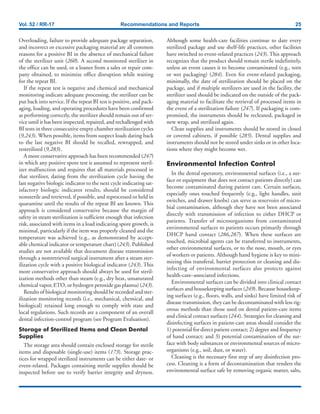 Vol. 52 / RR-17 Recommendations and Reports 25
Overloading, failure to provide adequate package separation,
and incorrect or excessive packaging material are all common
reasons for a positive BI in the absence of mechanical failure
of the sterilizer unit (260). A second monitored sterilizer in
the office can be used, or a loaner from a sales or repair com-
pany obtained, to minimize office disruption while waiting
for the repeat BI.
If the repeat test is negative and chemical and mechanical
monitoring indicate adequate processing, the sterilizer can be
put back into service. If the repeat BI test is positive, and pack-
aging, loading, and operating procedures have been confirmed
as performing correctly, the sterilizer should remain out of ser-
vice until it has been inspected, repaired, and rechallenged with
BI tests in three consecutive empty chamber sterilization cycles
(9,243). When possible, items from suspect loads dating back
to the last negative BI should be recalled, rewrapped, and
resterilized (9,283).
A more conservative approach has been recommended (247)
in which any positive spore test is assumed to represent steril-
izer malfunction and requires that all materials processed in
that sterilizer, dating from the sterilization cycle having the
last negative biologic indicator to the next cycle indicating sat-
isfactory biologic indicator results, should be considered
nonsterile and retrieved, if possible, and reprocessed or held in
quarantine until the results of the repeat BI are known. This
approach is considered conservative because the margin of
safety in steam sterilization is sufficient enough that infection
risk, associated with items in a load indicating spore growth, is
minimal, particularly if the item was properly cleaned and the
temperature was achieved (e.g., as demonstrated by accept-
able chemical indicator or temperature chart) (243). Published
studies are not available that document disease transmission
through a nonretrieved surgical instrument after a steam ster-
ilization cycle with a positive biological indicator (243). This
more conservative approach should always be used for steril-
ization methods other than steam (e.g., dry heat, unsaturated
chemical vapor, ETO, or hydrogen peroxide gas plasma) (243).
Results of biological monitoring should be recorded and ster-
ilization monitoring records (i.e., mechanical, chemical, and
biological) retained long enough to comply with state and
local regulations. Such records are a component of an overall
dental infection-control program (see Program Evaluation).
Storage of Sterilized Items and Clean Dental
Supplies
The storage area should contain enclosed storage for sterile
items and disposable (single-use) items (173). Storage prac-
tices for wrapped sterilized instruments can be either date- or
event-related. Packages containing sterile supplies should be
inspected before use to verify barrier integrity and dryness.
Although some health-care facilities continue to date every
sterilized package and use shelf-life practices, other facilities
have switched to event-related practices (243). This approach
recognizes that the product should remain sterile indefinitely,
unless an event causes it to become contaminated (e.g., torn
or wet packaging) (284). Even for event-related packaging,
minimally, the date of sterilization should be placed on the
package, and if multiple sterilizers are used in the facility, the
sterilizer used should be indicated on the outside of the pack-
aging material to facilitate the retrieval of processed items in
the event of a sterilization failure (247). If packaging is com-
promised, the instruments should be recleaned, packaged in
new wrap, and sterilized again.
Clean supplies and instruments should be stored in closed
or covered cabinets, if possible (285). Dental supplies and
instruments should not be stored under sinks or in other loca-
tions where they might become wet.
Environmental Infection Control
In the dental operatory, environmental surfaces (i.e., a sur-
face or equipment that does not contact patients directly) can
become contaminated during patient care. Certain surfaces,
especially ones touched frequently (e.g., light handles, unit
switches, and drawer knobs) can serve as reservoirs of micro-
bial contamination, although they have not been associated
directly with transmission of infection to either DHCP or
patients. Transfer of microorganisms from contaminated
environmental surfaces to patients occurs primarily through
DHCP hand contact (286,287). When these surfaces are
touched, microbial agents can be transferred to instruments,
other environmental surfaces, or to the nose, mouth, or eyes
of workers or patients. Although hand hygiene is key to mini-
mizing this transferal, barrier protection or cleaning and dis-
infecting of environmental surfaces also protects against
health-care–associated infections.
Environmental surfaces can be divided into clinical contact
surfaces and housekeeping surfaces (249). Because housekeep-
ing surfaces (e.g., floors, walls, and sinks) have limited risk of
disease transmission, they can be decontaminated with less rig-
orous methods than those used on dental patient-care items
and clinical contact surfaces (244). Strategies for cleaning and
disinfecting surfaces in patient-care areas should consider the
1) potential for direct patient contact; 2) degree and frequency
of hand contact; and 3) potential contamination of the sur-
face with body substances or environmental sources of micro-
organisms (e.g., soil, dust, or water).
Cleaning is the necessary first step of any disinfection pro-
cess. Cleaning is a form of decontamination that renders the
environmental surface safe by removing organic matter, salts,
 
