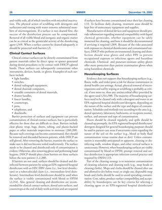 26 MMWR December 19, 2003
and visible soils, all of which interfere with microbial inactiva-
tion. The physical action of scrubbing with detergents and
surfactants and rinsing with water removes substantial num-
bers of microorganisms. If a surface is not cleaned first, the
success of the disinfection process can be compromised.
Removal of all visible blood and inorganic and organic matter
can be as critical as the germicidal activity of the disinfecting
agent (249). When a surface cannot be cleaned adequately, it
should be protected with barriers (2).
Clinical Contact Surfaces
Clinical contact surfaces can be directly contaminated from
patient materials either by direct spray or spatter generated
during dental procedures or by contact with DHCP’s gloved
hands. These surfaces can subsequently contaminate other
instruments, devices, hands, or gloves. Examples of such sur-
faces include
• light handles,
• switches,
• dental radiograph equipment,
• dental chairside computers,
• reusable containers of dental materials,
• drawer handles,
• faucet handles,
• countertops,
• pens,
• telephones, and
• doorknobs.
Barrier protection of surfaces and equipment can prevent
contamination of clinical contact surfaces, but is particularly
effective for those that are difficult to clean. Barriers include
clear plastic wrap, bags, sheets, tubing, and plastic-backed
paper or other materials impervious to moisture (260,288).
Because such coverings can become contaminated, they should
be removed and discarded between patients, while DHCP are
still gloved. After removing the barrier, examine the surface to
make sure it did not become soiled inadvertently. The surface
needs to be cleaned and disinfected only if contamination is
evident. Otherwise, after removing gloves and performing hand
hygiene, DHCP should place clean barriers on these surfaces
before the next patient (1,2,288).
If barriers are not used, surfaces should be cleaned and dis-
infected between patients by using an EPA-registered hospital
disinfectant with an HIV, HBV claim (i.e., low-level disinfec-
tant) or a tuberculocidal claim (i.e., intermediate-level disin-
fectant). Intermediate-level disinfectant should be used when
the surface is visibly contaminated with blood or OPIM
(2,244). Also, general cleaning and disinfection are recom-
mended for clinical contact surfaces, dental unit surfaces, and
countertops at the end of daily work activities and are required
if surfaces have become contaminated since their last cleaning
(13). To facilitate daily cleaning, treatment areas should be
kept free of unnecessary equipment and supplies.
Manufacturers of dental devices and equipment should pro-
vide information regarding material compatibility with liquid
chemical germicides, whether equipment can be safely
immersed for cleaning, and how it should be decontaminated
if servicing is required (289). Because of the risks associated
with exposure to chemical disinfectants and contaminated sur-
faces, DHCP who perform environmental cleaning and disin-
fection should wear gloves and other PPE to prevent
occupational exposure to infectious agents and hazardous
chemicals. Chemical- and puncture-resistant utility gloves
offer more protection than patient examination gloves when
using hazardous chemicals.
Housekeeping Surfaces
Evidence does not support that housekeeping surfaces (e.g.,
floors, walls, and sinks) pose a risk for disease transmission in
dental health-care settings. Actual, physical removal of micro-
organisms and soil by wiping or scrubbing is probably as criti-
cal, if not more so, than any antimicrobial effect provided by
the agent used (244,290). The majority of housekeeping sur-
faces need to be cleaned only with a detergent and water or an
EPA-registered hospital disinfectant/detergent, depending on
the nature of the surface and the type and degree of contami-
nation. Schedules and methods vary according to the area (e.g.,
dental operatory, laboratory, bathrooms, or reception rooms),
surface, and amount and type of contamination.
Floors should be cleaned regularly, and spills should be
cleaned up promptly. An EPA-registered hospital disinfectant/
detergent designed for general housekeeping purposes should
be used in patient-care areas if uncertainty exists regarding the
nature of the soil on the surface (e.g., blood or body fluid
contamination versus routine dust or dirt). Unless contami-
nation is reasonably anticipated or apparent, cleaning or dis-
infecting walls, window drapes, and other vertical surfaces is
unnecessary. However, when housekeeping surfaces are visibly
contaminated by blood or OPIM, prompt removal and sur-
face disinfection is appropriate infection-control practice and
required by OSHA (13).
Part of the cleaning strategy is to minimize contamination
of cleaning solutions and cleaning tools (e.g., mop heads or
cleaning cloths). Mops and cloths should be cleaned after use
and allowed to dry before reuse, or single-use, disposable mop
heads and cloths should be used to avoid spreading contami-
nation. Cost, safety, product-surface compatibility, and accept-
ability by housekeepers can be key criteria for selecting a
cleaning agent or an EPA-registered hospital disinfectant/
 