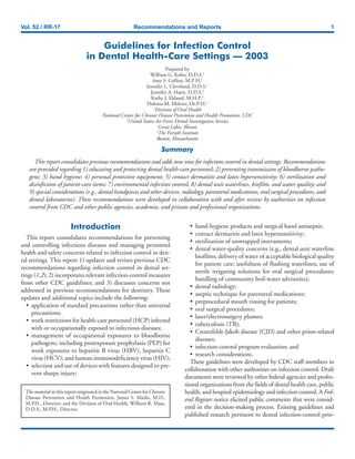 Vol. 52 / RR-17 Recommendations and Reports 1
Guidelines for Infection Control
in Dental Health-Care Settings — 2003
Prepared by
William G. Kohn, D.D.S.1
Amy S. Collins, M.P.H.1
Jennifer L. Cleveland, D.D.S.1
Jennifer A. Harte, D.D.S.2
Kathy J. Eklund, M.H.P.3
Dolores M. Malvitz, Dr.P.H.1
1
Division of Oral Health
National Center for Chronic Disease Prevention and Health Promotion, CDC
2
United States Air Force Dental Investigation Service
Great Lakes, Illinois
3
The Forsyth Institute
Boston, Massachusetts
Summary
This report consolidates previous recommendations and adds new ones for infection control in dental settings. Recommendations
are provided regarding 1) educating and protecting dental health-care personnel; 2) preventing transmission of bloodborne patho-
gens; 3) hand hygiene; 4) personal protective equipment; 5) contact dermatitis and latex hypersensitivity; 6) sterilization and
disinfection of patient-care items; 7) environmental infection control; 8) dental unit waterlines, biofilm, and water quality; and
9) special considerations (e.g., dental handpieces and other devices, radiology, parenteral medications, oral surgical procedures, and
dental laboratories). These recommendations were developed in collaboration with and after review by authorities on infection
control from CDC and other public agencies, academia, and private and professional organizations.
• hand-hygiene products and surgical hand antisepsis;
• contact dermatitis and latex hypersensitivity;
• sterilization of unwrapped instruments;
• dental water-quality concerns (e.g., dental unit waterline
biofilms; delivery of water of acceptable biological quality
for patient care; usefulness of flushing waterlines; use of
sterile irrigating solutions for oral surgical procedures;
handling of community boil-water advisories);
• dental radiology;
• aseptic technique for parenteral medications;
• preprocedural mouth rinsing for patients;
• oral surgical procedures;
• laser/electrosurgery plumes;
• tuberculosis (TB);
• Creutzfeldt-Jakob disease (CJD) and other prion-related
diseases;
• infection-control program evaluation; and
• research considerations.
These guidelines were developed by CDC staff members in
collaboration with other authorities on infection control. Draft
documents were reviewed by other federal agencies and profes-
sional organizations from the fields of dental health care, public
health, and hospital epidemiology and infection control. A Fed-
eral Register notice elicited public comments that were consid-
ered in the decision-making process. Existing guidelines and
published research pertinent to dental infection-control prin-
Introduction
This report consolidates recommendations for preventing
and controlling infectious diseases and managing personnel
health and safety concerns related to infection control in den-
tal settings. This report 1) updates and revises previous CDC
recommendations regarding infection control in dental set-
tings (1,2); 2) incorporates relevant infection-control measures
from other CDC guidelines; and 3) discusses concerns not
addressed in previous recommendations for dentistry. These
updates and additional topics include the following:
• application of standard precautions rather than universal
precautions;
• work restrictions for health-care personnel (HCP) infected
with or occupationally exposed to infectious diseases;
• management of occupational exposures to bloodborne
pathogens, including postexposure prophylaxis (PEP) for
work exposures to hepatitis B virus (HBV), hepatitis C
virus (HCV); and human immunodeficiency virus (HIV);
• selection and use of devices with features designed to pre-
vent sharps injury;
The material in this report originated in the National Center for Chronic
Disease Prevention and Health Promotion, James S. Marks, M.D.,
M.P.H., Director; and the Division of Oral Health, William R. Maas,
D.D.S., M.P.H., Director.
 