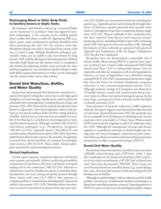 28 MMWR December 19, 2003
Discharging Blood or Other Body Fluids
to Sanitary Sewers or Septic Tanks
All containers with blood or saliva (e.g., suctioned fluids)
can be inactivated in accordance with state-approved treat-
ment technologies, or the contents can be carefully poured
down a utility sink, drain, or toilet (6). Appropriate PPE (e.g.,
gloves, gown, mask, and protective eyewear) should be worn
when performing this task (13). No evidence exists that
bloodborne diseases have been transmitted from contact with
raw or treated sewage. Multiple bloodborne pathogens, par-
ticularly viruses, are not stable in the environment for long
periods (302), and the discharge of limited quantities of blood
and other body fluids into the sanitary sewer is considered a
safe method for disposing of these waste materials (6). State
and local regulations vary and dictate whether blood or other
body fluids require pretreatment or if they can be discharged
into the sanitary sewer and in what volume.
Dental Unit Waterlines, Biofilm,
and Water Quality
Studies have demonstrated that dental unit waterlines (i.e.,
narrow-bore plastic tubing that carries water to the high-speed
handpiece, air/water syringe, and ultrasonic scaler) can become
colonized with microorganisms, including bacteria, fungi, and
protozoa (303–309). Protected by a polysaccharide slime layer
known as a glycocalyx, these microorganisms colonize and rep-
licate on the interior surfaces of the waterline tubing and form
a biofilm, which serves as a reservoir that can amplify the num-
ber of free-floating (i.e., planktonic) microorganisms in water
used for dental treatment. Although oral flora (303,310,311)
and human pathogens (e.g., Pseudomonas aeruginosa
[303,305,312,313], Legionella species [303,306,313], and
nontuberculous Mycobacterium species [303,304]), have been
isolated from dental water systems, the majority of organisms
recovered from dental waterlines are common heterotrophic
water bacteria (305,314,315). These exhibit limited patho-
genic potential for immunocompetent persons.
Clinical Implications
Certain reports associate waterborne infections with dental
water systems, and scientific evidence verifies the potential for
transmission of waterborne infections and disease in hospital
settings and in the community (306,312,316). Infection or
colonization caused by Pseudomonas species or nontuberculous
mycobacteria can occur among susceptible patients through
direct contact with water (317–320) or after exposure to
residual waterborne contamination of inadequately reprocessed
medical instruments (321–323). Nontuberculous mycobac-
teria can also be transmitted to patients from tap water aero-
sols (324). Health-care–associated transmission of pathogenic
agents (e.g., Legionella species) occurs primarily through inha-
lation of infectious aerosols generated from potable water
sources or through use of tap water in respiratory therapy equip-
ment (325–327). Disease outbreaks in the community have
also been reported from diverse environmental aerosol-
producing sources, including whirlpool spas (328), swimming
pools (329), and a grocery store mist machine (330). Although
the majority of these outbreaks are associated with species of
Legionella and Pseudomonas (329), the fungus Cladosporium
(331) has also been implicated.
Researchers have not demonstrated a measurable risk of
adverse health effects among DHCP or patients from expo-
sure to dental water. Certain studies determined DHCP had
altered nasal flora (332) or substantially greater titers of
Legionella antibodies in comparisons with control populations;
however, no cases of legionellosis were identified among
exposed DHCP (333,334). Contaminated dental water might
have been the source for localized Pseudomonas aeruginosa
infections in two immunocompromised patients (312).
Although transient carriage of P. aeruginosa was observed in
78 healthy patients treated with contaminated dental treat-
ment water, no illness was reported among the group. In this
same study, a retrospective review of dental records also failed
to identify infections (312).
Concentrations of bacterial endotoxin <1,000 endotoxin
units/mL from gram-negative water bacteria have been detected
in water from colonized dental units (335). No standards exist
for an acceptable level of endotoxin in drinking water, but the
maximum level permissible in United States Pharmacopeia
(USP) sterile water for irrigation is only 0.25 endotoxin units/
mL (336). Although the consequences of acute and chronic
exposure to aerosolized endotoxin in dental health-care set-
tings have not been investigated, endotoxin has been associ-
ated with exacerbation of asthma and onset of hypersensitivity
pneumonitis in other occupational settings (329,337).
Dental Unit Water Quality
Research has demonstrated that microbial counts can reach
<200,000 colony-forming units (CFU)/mL within 5 days
after installation of new dental unit waterlines (305), and lev-
els of microbial contamination <106 CFU/mL of dental unit
water have been documented (309,338). These counts can
occur because dental unit waterline factors (e.g., system design,
flow rates, and materials) promote both bacterial growth and
development of biofilm.
Although no epidemiologic evidence indicates a public health
problem, the presence of substantial numbers of pathogens in
dental unit waterlines generates concern. Exposing patients or
DHCP to water of uncertain microbiological quality, despite
 