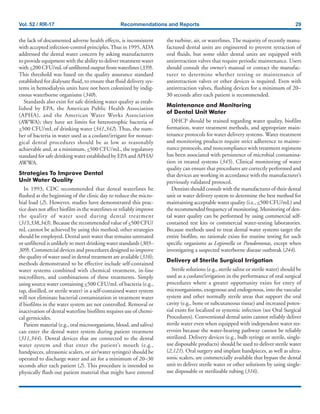 Vol. 52 / RR-17 Recommendations and Reports 29
the lack of documented adverse health effects, is inconsistent
with accepted infection-control principles.Thus in 1995, ADA
addressed the dental water concern by asking manufacturers
to provide equipment with the ability to deliver treatment water
with <200 CFU/mL of unfiltered output from waterlines (339).
This threshold was based on the quality assurance standard
established for dialysate fluid, to ensure that fluid delivery sys-
tems in hemodialysis units have not been colonized by indig-
enous waterborne organisms (340).
Standards also exist for safe drinking water quality as estab-
lished by EPA, the American Public Health Association
(APHA), and the American Water Works Association
(AWWA); they have set limits for heterotrophic bacteria of
<500 CFU/mL of drinking water (341,342). Thus, the num-
ber of bacteria in water used as a coolant/irrigant for nonsur-
gical dental procedures should be as low as reasonably
achievable and, at a minimum, <500 CFU/mL, the regulatory
standard for safe drinking water established by EPA and APHA/
AWWA.
Strategies To Improve Dental
Unit Water Quality
In 1993, CDC recommended that dental waterlines be
flushed at the beginning of the clinic day to reduce the micro-
bial load (2). However, studies have demonstrated this prac-
tice does not affect biofilm in the waterlines or reliably improve
the quality of water used during dental treatment
(315,338,343). Because the recommended value of <500 CFU/
mL cannot be achieved by using this method, other strategies
should be employed. Dental unit water that remains untreated
or unfiltered is unlikely to meet drinking water standards (303–
309). Commercial devices and procedures designed to improve
the quality of water used in dental treatment are available (316);
methods demonstrated to be effective include self-contained
water systems combined with chemical treatment, in-line
microfilters, and combinations of these treatments. Simply
using source water containing <500 CFU/mL of bacteria (e.g.,
tap, distilled, or sterile water) in a self-contained water system
will not eliminate bacterial contamination in treatment water
if biofilms in the water system are not controlled. Removal or
inactivation of dental waterline biofilms requires use of chemi-
cal germicides.
Patient material (e.g., oral microorganisms, blood, and saliva)
can enter the dental water system during patient treatment
(311,344). Dental devices that are connected to the dental
water system and that enter the patient’s mouth (e.g.,
handpieces, ultrasonic scalers, or air/water syringes) should be
operated to discharge water and air for a minimum of 20–30
seconds after each patient (2). This procedure is intended to
physically flush out patient material that might have entered
the turbine, air, or waterlines. The majority of recently manu-
factured dental units are engineered to prevent retraction of
oral fluids, but some older dental units are equipped with
antiretraction valves that require periodic maintenance. Users
should consult the owner’s manual or contact the manufac-
turer to determine whether testing or maintenance of
antiretraction valves or other devices is required. Even with
antiretraction valves, flushing devices for a minimum of 20–
30 seconds after each patient is recommended.
Maintenance and Monitoring
of Dental Unit Water
DHCP should be trained regarding water quality, biofilm
formation, water treatment methods, and appropriate main-
tenance protocols for water delivery systems. Water treatment
and monitoring products require strict adherence to mainte-
nance protocols, and noncompliance with treatment regimens
has been associated with persistence of microbial contamina-
tion in treated systems (345). Clinical monitoring of water
quality can ensure that procedures are correctly performed and
that devices are working in accordance with the manufacturer’s
previously validated protocol.
Dentists should consult with the manufacturer of their dental
unit or water delivery system to determine the best method for
maintaining acceptable water quality (i.e., <500 CFU/mL) and
the recommended frequency of monitoring. Monitoring of den-
tal water quality can be performed by using commercial self-
contained test kits or commercial water-testing laboratories.
Because methods used to treat dental water systems target the
entire biofilm, no rationale exists for routine testing for such
specific organisms as Legionella or Pseudomonas, except when
investigating a suspected waterborne disease outbreak (244).
Delivery of Sterile Surgical Irrigation
Sterile solutions (e.g., sterile saline or sterile water) should be
used as a coolant/irrigation in the performance of oral surgical
procedures where a greater opportunity exists for entry of
microorganisms, exogenous and endogenous, into the vascular
system and other normally sterile areas that support the oral
cavity (e.g., bone or subcutaneous tissue) and increased poten-
tial exists for localized or systemic infection (see Oral Surgical
Procedures). Conventional dental units cannot reliably deliver
sterile water even when equipped with independent water res-
ervoirs because the water-bearing pathway cannot be reliably
sterilized. Delivery devices (e.g., bulb syringe or sterile, single-
use disposable products) should be used to deliver sterile water
(2,121). Oral surgery and implant handpieces, as well as ultra-
sonic scalers, are commercially available that bypass the dental
unit to deliver sterile water or other solutions by using single-
use disposable or sterilizable tubing (316).
 
