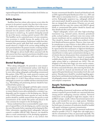 Vol. 52 / RR-17 Recommendations and Reports 31
registered hospital disinfectant (intermediate-level) before use
on the next patient.
Saliva Ejectors
Backflow from low-volume saliva ejectors occurs when the
pressure in the patient’s mouth is less than that in the evacua-
tor. Studies have reported that backflow in low-volume suc-
tion lines can occur and microorganisms be present in the lines
retracted into the patient’s mouth when a seal around the
saliva ejector is created (e.g., by a patient closing lips around
the tip of the ejector, creating a partial vacuum) (364–366).
This backflow can be a potential source of cross-contamina-
tion; occurrence is variable because the quality of the seal
formed varies between patients. Furthermore, studies have dem-
onstrated that gravity pulls fluid back toward the patient’s
mouth whenever a length of the suction tubing holding the
tip is positioned above the patient’s mouth, or during simulta-
neous use of other evacuation (high-volume) equipment (364–
366). Although no adverse health effects associated with the
saliva ejector have been reported, practitioners should be aware
that in certain situations, backflow could occur when using a
saliva ejector.
Dental Radiology
When taking radiographs, the potential to cross-contami-
nate equipment and environmental surfaces with blood or
saliva is high if aseptic technique is not practiced. Gloves should
be worn when taking radiographs and handling contaminated
film packets. Other PPE (e.g., mask, protective eyewear, and
gowns) should be used if spattering of blood or other body
fluids is likely (11,13,367). Heat-tolerant versions of intraoral
radiograph accessories are available and these semicritical items
(e.g., film-holding and positioning devices) should be heat-
sterilized before patient use.
After exposure of the radiograph and before glove removal,
the film should be dried with disposable gauze or a paper towel
to remove blood or excess saliva and placed in a container (e.g.,
disposable cup) for transport to the developing area. Alterna-
tively, if FDA-cleared film barrier pouches are used, the film
packets should be carefully removed from the pouch to avoid
contamination of the outside film packet and placed in the
clean container for transport to the developing area.
Various methods have been recommended for aseptic trans-
port of exposed films to the developing area, and for removing
the outer film packet before exposing and developing the film.
Other information regarding dental radiography infection
control is available (260,367,368). However, care should be
taken to avoid contamination of the developing equipment.
Protective barriers should be used, or any surfaces that
become contaminated should be cleaned and disinfected with
an EPA-registered hospital disinfectant of low- (i.e., HIV and
HBV claim) to intermediate-level (i.e., tuberculocidal claim)
activity. Radiography equipment (e.g., radiograph tubehead
and control panel) should be protected with surface barriers
that are changed after each patient. If barriers are not used,
equipment that has come into contact with DHCP’s gloved
hands or contaminated film packets should be cleaned and
then disinfected after each patient use.
Digital radiography sensors and other high-technology
instruments (e.g., intraoral camera, electronic periodontal
probe, occlusal analyzers, and lasers) come into contact with
mucous membranes and are considered semicritical devices.
They should be cleaned and ideally heat-sterilized or high-
level disinfected between patients. However, these items vary
by manufacturer or type of device in their ability to be steril-
ized or high-level disinfected. Semicritical items that cannot
be reprocessed by heat sterilization or high-level disinfection
should, at a minimum, be barrier protected by using an FDA-
cleared barrier to reduce gross contamination during use. Use
of a barrier does not always protect from contamination (369–
374). One study determined that a brand of commercially
available plastic barriers used to protect dental digital radiog-
raphy sensors failed at a substantial rate (44%). This rate
dropped to 6% when latex finger cots were used in conjunc-
tion with the plastic barrier (375). To minimize the potential
for device-associated infections, after removing the barrier, the
device should be cleaned and disinfected with an EPA-
registered hospital disinfectant (intermediate-level) after each
patient. Manufacturers should be consulted regarding appro-
priate barrier and disinfection/sterilization procedures for digi-
tal radiography sensors, other high-technology intraoral devices,
and computer components.
Aseptic Technique for Parenteral
Medications
Safe handling of parenteral medications and fluid infusion
systems is required to prevent health-care–associated infections
among patients undergoing conscious sedation. Parenteral
medications can be packaged in single-dose ampules, vials or
prefilled syringes, usually without bacteriostatic/preservative
agents, and intended for use on a single patient. Multidose
vials, used for more than one patient, can have a preservative,
but both types of containers of medication should be handled
with aseptic techniques to prevent contamination.
Single-dose vials should be used for parenteral medications
whenever possible (376,377). Single-dose vials might pose a
risk for contamination if they are punctured repeatedly. The
leftover contents of a single-dose vial should be discarded and
 