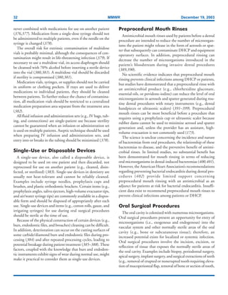 32 MMWR December 19, 2003
never combined with medications for use on another patient
(376,377). Medication from a single-dose syringe should not
be administered to multiple patients, even if the needle on the
syringe is changed (378).
The overall risk for extrinsic contamination of multidose
vials is probably minimal, although the consequences of con-
tamination might result in life-threatening infection (379). If
necessary to use a multidose vial, its access diaphragm should
be cleansed with 70% alcohol before inserting a sterile device
into the vial (380,381). A multidose vial should be discarded
if sterility is compromised (380,381).
Medication vials, syringes, or supplies should not be carried
in uniform or clothing pockets. If trays are used to deliver
medications to individual patients, they should be cleaned
between patients. To further reduce the chance of contamina-
tion, all medication vials should be restricted to a centralized
medication preparation area separate from the treatment area
(382).
All fluid infusion and administration sets (e.g., IV bags, tub-
ing, and connections) are single-patient use because sterility
cannot be guaranteed when an infusion or administration set
is used on multiple patients. Aseptic technique should be used
when preparing IV infusion and administration sets, and
entry into or breaks in the tubing should be minimized (378).
Single-Use or Disposable Devices
A single-use device, also called a disposable device, is
designed to be used on one patient and then discarded, not
reprocessed for use on another patient (e.g., cleaned, disin-
fected, or sterilized) (383). Single-use devices in dentistry are
usually not heat-tolerant and cannot be reliably cleaned.
Examples include syringe needles, prophylaxis cups and
brushes, and plastic orthodontic brackets. Certain items (e.g.,
prophylaxis angles, saliva ejectors, high-volume evacuator tips,
and air/water syringe tips) are commonly available in a dispos-
able form and should be disposed of appropriately after each
use. Single-use devices and items (e.g., cotton rolls, gauze, and
irrigating syringes) for use during oral surgical procedures
should be sterile at the time of use.
Because of the physical construction of certain devices (e.g.,
burs, endodontic files, and broaches) cleaning can be difficult.
In addition, deterioration can occur on the cutting surfaces of
some carbide/diamond burs and endodontic files during pro-
cessing (384) and after repeated processing cycles, leading to
potential breakage during patient treatment (385–388).These
factors, coupled with the knowledge that burs and endodon-
tic instruments exhibit signs of wear during normal use, might
make it practical to consider them as single-use devices.
Preprocedural Mouth Rinses
Antimicrobial mouth rinses used by patients before a dental
procedure are intended to reduce the number of microorgan-
isms the patient might release in the form of aerosols or spat-
ter that subsequently can contaminate DHCP and equipment
operatory surfaces. In addition, preprocedural rinsing can
decrease the number of microorganisms introduced in the
patient’s bloodstream during invasive dental procedures
(389,390).
No scientific evidence indicates that preprocedural mouth
rinsing prevents clinical infections among DHCP or patients,
but studies have demonstrated that a preprocedural rinse with
an antimicrobial product (e.g., chlorhexidine gluconate,
essential oils, or povidone-iodine) can reduce the level of oral
microorganisms in aerosols and spatter generated during rou-
tine dental procedures with rotary instruments (e.g., dental
handpieces or ultrasonic scalers) (391–399). Preprocedural
mouth rinses can be most beneficial before a procedure that
requires using a prophylaxis cup or ultrasonic scaler because
rubber dams cannot be used to minimize aerosol and spatter
generation and, unless the provider has an assistant, high-
volume evacuation is not commonly used (173).
The science is unclear concerning the incidence and nature
of bacteremias from oral procedures, the relationship of these
bacteremias to disease, and the preventive benefit of antimi-
crobial rinses. In limited studies, no substantial benefit has
been demonstrated for mouth rinsing in terms of reducing
oral microorganisms in dental-induced bacteremias (400,401).
However, the American Heart Association’s recommendations
regarding preventing bacterial endocarditis during dental pro-
cedures (402) provide limited support concerning
preprocedural mouth rinsing with an antimicrobial as an
adjunct for patients at risk for bacterial endocarditis. Insuffi-
cient data exist to recommend preprocedural mouth rinses to
prevent clinical infections among patients or DHCP.
Oral Surgical Procedures
The oral cavity is colonized with numerous microorganisms.
Oral surgical procedures present an opportunity for entry of
microorganisms (i.e., exogenous and endogenous) into the
vascular system and other normally sterile areas of the oral
cavity (e.g., bone or subcutaneous tissue); therefore, an
increased potential exists for localized or systemic infection.
Oral surgical procedures involve the incision, excision, or
reflection of tissue that exposes the normally sterile areas of
the oral cavity. Examples include biopsy, periodontal surgery,
apical surgery, implant surgery, and surgical extractions of teeth
(e.g., removal of erupted or nonerupted tooth requiring eleva-
tion of mucoperiosteal flap, removal of bone or section of tooth,
 