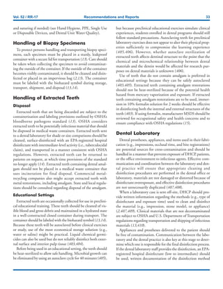Vol. 52 / RR-17 Recommendations and Reports 33
and suturing if needed) (see Hand Hygiene, PPE, Single Use
or Disposable Devices, and Dental Unit Water Quality).
Handling of Biopsy Specimens
To protect persons handling and transporting biopsy speci-
mens, each specimen must be placed in a sturdy, leakproof
container with a secure lid for transportation (13). Care should
be taken when collecting the specimen to avoid contaminat-
ing the outside of the container. If the outside of the container
becomes visibly contaminated, it should be cleaned and disin-
fected or placed in an impervious bag (2,13). The container
must be labeled with the biohazard symbol during storage,
transport, shipment, and disposal (13,14).
Handling of Extracted Teeth
Disposal
Extracted teeth that are being discarded are subject to the
containerization and labeling provisions outlined by OSHA’s
bloodborne pathogens standard (13). OSHA considers
extracted teeth to be potentially infectious material that should
be disposed in medical waste containers. Extracted teeth sent
to a dental laboratory for shade or size comparisons should be
cleaned, surface-disinfected with an EPA-registered hospital
disinfectant with intermediate-level activity (i.e., tuberculocidal
claim), and transported in a manner consistent with OSHA
regulations. However, extracted teeth can be returned to
patients on request, at which time provisions of the standard
no longer apply (14). Extracted teeth containing dental amal-
gam should not be placed in a medical waste container that
uses incineration for final disposal. Commercial metal-
recycling companies also might accept extracted teeth with
metal restorations, including amalgam. State and local regula-
tions should be consulted regarding disposal of the amalgam.
Educational Settings
Extracted teeth are occasionally collected for use in preclini-
cal educational training. These teeth should be cleaned of vis-
ible blood and gross debris and maintained in a hydrated state
in a well-constructed closed container during transport. The
container should be labeled with the biohazard symbol (13,14).
Because these teeth will be autoclaved before clinical exercises
or study, use of the most economical storage solution (e.g.,
water or saline) might be practical. Liquid chemical germi-
cides can also be used but do not reliably disinfect both exter-
nal surface and interior pulp tissue (403,404).
Before being used in an educational setting, the teeth should
be heat-sterilized to allow safe handling. Microbial growth can
be eliminated by using an autoclave cycle for 40 minutes (405),
but because preclinical educational exercises simulate clinical
experiences, students enrolled in dental programs should still
follow standard precautions. Autoclaving teeth for preclinical
laboratory exercises does not appear to alter their physical prop-
erties sufficiently to compromise the learning experience
(405,406). However, whether autoclave sterilization of
extracted teeth affects dentinal structure to the point that the
chemical and microchemical relationship between dental
materials and the dentin would be affected for research pur-
poses on dental materials is unknown (406).
Use of teeth that do not contain amalgam is preferred in
educational settings because they can be safely autoclaved
(403,405). Extracted teeth containing amalgam restorations
should not be heat-sterilized because of the potential health
hazard from mercury vaporization and exposure. If extracted
teeth containing amalgam restorations are to be used, immer-
sion in 10% formalin solution for 2 weeks should be effective
in disinfecting both the internal and external structures of the
teeth (403). If using formalin, manufacturer MSDS should be
reviewed for occupational safety and health concerns and to
ensure compliance with OSHA regulations (15).
Dental Laboratory
Dental prostheses, appliances, and items used in their fabri-
cation (e.g., impressions, occlusal rims, and bite registrations)
are potential sources for cross-contamination and should be
handled in a manner that prevents exposure of DHCP, patients,
or the office environment to infectious agents. Effective com-
munication and coordination between the laboratory and den-
tal practice will ensure that appropriate cleaning and
disinfection procedures are performed in the dental office or
laboratory, materials are not damaged or distorted because of
disinfectant overexposure, and effective disinfection procedures
are not unnecessarily duplicated (407,408).
When a laboratory case is sent off-site, DHCP should pro-
vide written information regarding the methods (e.g., type of
disinfectant and exposure time) used to clean and disinfect
the material (e.g., impression, stone model, or appliance)
(2,407,409). Clinical materials that are not decontaminated
are subject to OSHA and U.S. Department of Transportation
regulations regarding transportation and shipping of infectious
materials (13,410).
Appliances and prostheses delivered to the patient should
be free of contamination. Communication between the labo-
ratory and the dental practice is also key at this stage to deter-
mine which one is responsible for the final disinfection process.
If the dental laboratory staff provides the disinfection, an EPA-
registered hospital disinfectant (low to intermediate) should
be used, written documentation of the disinfection method
 