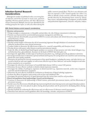 38 MMWR December 19, 2003
Infection-Control Research
Considerations
Although the number of published studies concerning den-
tal infection control has increased in recent years, questions
regarding infection-control practices and their effectiveness
remain unanswered. Multiple concerns were identified by the
working group for this report, as well as by others during the
BOX. Dental infection-control research considerations
Education and promotion
• Design strategies to communicate, to the public and providers, the risk of disease transmission in dentistry.
• Promote use of protocols for recommended postexposure management and follow-up.
• Educate and train dental health-care personnel (DHCP) to screen and evaluate safer dental devices by using tested design
and performance criteria.
Laboratory-based research
• Develop animal models to determine the risk of transmitting organisms through inhalation of contaminated aerosols (e.g.,
influenza) produced from rotary dental instruments.
• Conduct studies to determine the effectiveness of gloves (i.e., material compatibility and duration of use).
• Develop devices with passive safety features to prevent percutaneous injuries.
• Study the effect of alcohol-based hand-hygiene products on retention of latex proteins and other dental allergens (e.g.,
methylmethacrylate, glutaraldehyde, thiurams) on the hands of DHCP after latex glove use.
• Investigate the applicability of other types of sterilization procedures (e.g., hydrogen peroxide gas plasma) in dentistry.
• Encourage manufacturers to determine optimal methods and frequency for testing dental-unit waterlines and maintaining
dental-unit water-quality standards.
• Determine the potential for internal contamination of low-speed handpieces, including the motor, and other devices con-
nected to dental air and water supplies, as well as more efficient ways to clean, lubricate, and sterilize handpieces and other
devices attached to air or waterlines.
• Investigate the infectivity of oral tissues in Creutzfeldt-Jakob disease (CJD) or variant CJD patients.
• Determine the most effective methods to disinfect dental impression materials.
• Investigate the viability of pathogenic organisms on dental materials (e.g., impression materials, acrylic resin, or gypsum
materials) and dental laboratory equipment.
• Determine the most effective methods for sterilization or disinfection of digital radiology equipment.
• Evaluate the effects of repetitive reprocessing cycles on burs and endodontic files.
• Investigate the potential infectivity of vapors generated from the various lasers used for oral procedures.
Clinical and population-based epidemiologic research and development
• Continue to characterize the epidemiology of blood contacts, particularly percutaneous injuries, and the effectiveness of
prevention measures.
• Further assess the effectiveness of double gloving in preventing blood contact during routine and surgical dental procedures.
• Continue to assess the stress placed on gloves during dental procedures and the potential for developing defects during
different procedures.
• Develop methods for evaluating the effectiveness and cost-effectiveness of infection-control interventions.
• Determine how infection-control guidelines affect the knowledge, attitudes, and practices of DHCP.
public comment period (Box). This list is not exhaustive and
does not represent a CDC research agenda, but rather is an
effort to identify certain concerns, stimulate discussion, and
provide direction for determining future action by clinical,
basic science, and epidemiologic investigators, as well as health
and professional organizations, clinicians, and policy makers.
 