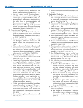 Vol. 52 / RR-17 Recommendations and Reports 43
debris to improve cleaning effectiveness and
decrease worker exposure to blood (IB) (2,253).
3. Use work-practice controls that minimize con-
tact with sharp instruments if manual cleaning
is necessary (e.g., long-handled brush) (IC) (14).
4. Wear puncture- and chemical-resistant/heavy-
duty utility gloves for instrument cleaning and
decontamination procedures (IB) (7).
5. Wear appropriate PPE (e.g., mask, protective
eyewear, and gown) when splashing or spraying
is anticipated during cleaning (IC) (13).
D. Preparation and Packaging
1. Use an internal chemical indicator in each pack-
age. If the internal indicator cannot be seen from
outside the package, also use an external indica-
tor (II) (243,254,257).
2. Use a container system or wrapping compatible
with the type of sterilization process used and
that has received FDA clearance (IB) (243,247,
256).
3. Before sterilization of critical and semicritical
instruments, inspect instruments for cleanliness,
then wrap or place them in containers designed
to maintain sterility during storage (e.g., cassettes
and organizing trays) (IA) (2,247,255,256).
E. Sterilization of Unwrapped Instruments
1. Clean and dry instruments before the unwrapped
sterilization cycle (IB) (248).
2. Use mechanical and chemical indicators for each
unwrapped sterilization cycle (i.e., place an
internal chemical indicator among the instru-
ments or items to be sterilized) (IB) (243,258).
3. Allow unwrapped instruments to dry and cool
in the sterilizer before they are handled to avoid
contamination and thermal injury (II) (260).
4. Semicritical instruments that will be used
immediately or within a short time can be ster-
ilized unwrapped on a tray or in a container sys-
tem, provided that the instruments are handled
aseptically during removal from the sterilizer and
transport to the point of use (II).
5. Critical instruments intended for immediate
reuse can be sterilized unwrapped if the instru-
ments are maintained sterile during removal from
the sterilizer and transport to the point of use
(e.g., transported in a sterile covered container)
(IB) (258).
6. Do not sterilize implantable devices unwrapped
(IB) (243,247).
7. Do not store critical instruments unwrapped (IB)
(248).
F. Sterilization Monitoring
1. Use mechanical, chemical, and biological moni-
tors according to the manufacturer’s instructions
to ensure the effectiveness of the sterilization
process (IB) (248,278,279).
2. Monitor each load with mechanical (e.g., time,
temperature, and pressure) and chemical indi-
cators (II) (243,248).
3. Place a chemical indicator on the inside of each
package. If the internal indicator is not visible
from the outside, also place an exterior chemi-
cal indicator on the package (II) (243,254,257).
4. Place items/packages correctly and loosely into
the sterilizer so as not to impede penetration of
the sterilant (IB) (243).
5. Do not use instrument packs if mechanical or
chemical indicators indicate inadequate process-
ing (IB) (243,247,248).
6. Monitor sterilizers at least weekly by using a bio-
logical indicator with a matching control (i.e.,
biological indicator and control from same lot
number) (IB) (2,9,243,247,278,279).
7. Use a biological indicator for every sterilizer load
that contains an implantable device. Verify
results before using the implantable device,
whenever possible (IB) (243,248).
8. The following are recommended in the case of a
positive spore test:
a. Remove the sterilizer from service and
review sterilization procedures (e.g., work
practices and use of mechanical and chemi-
cal indicators) to determine whether opera-
tor error could be responsible (II) (8).
b. Retest the sterilizer by using biological,
mechanical, and chemical indicators after
correcting any identified procedural prob-
lems (II).
c. If the repeat spore test is negative, and
mechanical and chemical indicators are
within normal limits, put the sterilizer back
in service (II) (9,243).
9. The following are recommended if the repeat
spore test is positive:
a. Do not use the sterilizer until it has been
inspected or repaired or the exact reason for
the positive test has been determined (II)
(9,243).
 