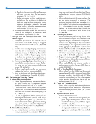 44 MMWR December 19, 2003
b. Recall, to the extent possible, and reprocess
all items processed since the last negative
spore test (II) (9,243,283).
c. Before placing the sterilizer back in service,
rechallenge the sterilizer with biological
indicator tests in three consecutive empty
chamber sterilization cycles after the cause
of the sterilizer failure has been determined
and corrected (II) (9,243,283).
10. Maintain sterilization records (i.e., mechanical,
chemical, and biological) in compliance with
state and local regulations (IB) (243).
G. Storage Area for Sterilized Items and Clean
Dental Supplies
1. Implement practices on the basis of date- or
event-related shelf-life for storage of wrapped,
sterilized instruments and devices (IB) (243,
284).
2. Even for event-related packaging, at a minimum,
place the date of sterilization, and if multiple
sterilizers are used in the facility, the sterilizer
used, on the outside of the packaging material
to facilitate the retrieval of processed items in
the event of a sterilization failure (IB) (243,247).
3. Examine wrapped packages of sterilized instru-
ments before opening them to ensure the bar-
rier wrap has not been compromised during
storage (II) (243,284).
4. Reclean, repack, and resterilize any instrument
package that has been compromised (II).
5. Store sterile items and dental supplies in cov-
ered or closed cabinets, if possible (II) (285).
VII. Environmental Infection Control
A. General Recommendations
1. Follow the manufacturers’ instructions for cor-
rect use of cleaning and EPA-registered hospital
disinfecting products (IB, IC) (243–245).
2. Do not use liquid chemical sterilants/high-level
disinfectants for disinfection of environmental
surfaces (clinical contact or housekeeping) (IB,
IC) (243–245).
3. Use PPE, as appropriate, when cleaning and dis-
infecting environmental surfaces. Such equip-
ment might include gloves (e.g., puncture- and
chemical-resistant utility), protective clothing
(e.g., gown, jacket, or lab coat), and protective
eyewear/face shield, and mask (IC) (13,15).
B. Clinical Contact Surfaces
1. Use surface barriers to protect clinical contact
surfaces, particularly those that are difficult to
clean (e.g., switches on dental chairs) and change
surface barriers between patients (II) (1,2,260,
288).
2. Clean and disinfect clinical contact surfaces that
are not barrier-protected, by using an EPA-
registered hospital disinfectant with a low- (i.e.,
HIV and HBV label claims) to intermediate-level
(i.e., tuberculocidal claim) activity after each
patient. Use an intermediate-level disinfectant
if visibly contaminated with blood (IB)
(2,243,244).
C. Housekeeping Surfaces
1. Clean housekeeping surfaces (e.g., floors, walls,
and sinks) with a detergent and water or an EPA-
registered hospital disinfectant/detergent on a
routine basis, depending on the nature of the
surface and type and degree of contamination,
and as appropriate, based on the location in the
facility, and when visibly soiled (IB) (243,244).
2. Clean mops and cloths after use and allow to
dry before reuse; or use single-use, disposable
mop heads or cloths (II) (243,244).
3. Prepare fresh cleaning or EPA-registered disin-
fecting solutions daily and as instructed by the
manufacturer. (II) (243,244).
4. Clean walls, blinds, and window curtains in
patient-care areas when they are visibly dusty or
soiled (II) (9,244).
D. Spills of Blood and Body Substances
1. Clean spills of blood or OPIM and decontami-
nate surface with an EPA-registered hospital dis-
infectant with low- (i.e., HBV and HIV label
claims) to intermediate-level (i.e., tuberculocidal
claim) activity, depending on size of spill and
surface porosity (IB, IC) (13,113).
E. Carpet and Cloth Furnishings
1. Avoid using carpeting and cloth-upholstered
furnishings in dental operatories, laboratories,
and instrument processing areas (II) (9,293–
295).
F. Regulated Medical Waste
1. General Recommendations
a. Develop a medical waste management pro-
gram. Disposal of regulated medical waste
must follow federal, state, and local regula-
tions (IC) (13,301).
b. Ensure that DHCP who handle and dispose
of regulated medical waste are trained in
appropriate handling and disposal methods
 