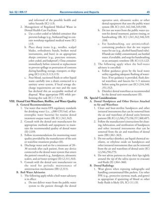 Vol. 52 / RR-17 Recommendations and Reports 45
and informed of the possible health and
safety hazards (IC) (13).
2. Management of Regulated Medical Waste in
Dental Health-Care Facilities
a. Use a color-coded or labeled container that
prevents leakage (e.g., biohazard bag) to con-
tain nonsharp regulated medical waste (IC)
(13).
b. Place sharp items (e.g., needles, scalpel
blades, orthodontic bands, broken metal
instruments, and burs) in an appropriate
sharps container (e.g., puncture resistant,
color-coded, and leakproof). Close container
immediately before removal or replacement
to prevent spillage or protrusion of contents
during handling, storage, transport, or ship-
ping (IC) (2,8,13,113,115).
c. Pour blood, suctioned fluids or other liquid
waste carefully into a drain connected to a
sanitary sewer system, if local sewage dis-
charge requirements are met and the state
has declared this an acceptable method of
disposal. Wear appropriate PPE while per-
forming this task (IC) (7,9,13).
VIII. Dental Unit Waterlines, Biofilm, and Water Quality
A. General Recommendations
1. Use water that meets EPA regulatory standards
for drinking water (i.e., <500 CFU/mL of het-
erotrophic water bacteria) for routine dental
treatment output water (IB, IC) (341,342).
2. Consult with the dental unit manufacturer for
appropriate methods and equipment to main-
tain the recommended quality of dental water
(II) (339).
3. Follow recommendations for monitoring water
quality provided by the manufacturer of the unit
or waterline treatment product (II).
4. Discharge water and air for a minimum of 20–
30 seconds after each patient, from any device
connected to the dental water system that enters
the patient’s mouth (e.g., handpieces, ultrasonic
scalers, and air/water syringes) (II) (2,311,344).
5. Consult with the dental unit manufacturer on
the need for periodic maintenance of
antiretraction mechanisms (IB) (2,311).
B. Boil-Water Advisories
1. The following apply while a boil-water advisory
is in effect:
a. Do not deliver water from the public water
system to the patient through the dental
operative unit, ultrasonic scaler, or other
dental equipment that uses the public water
system (IB, IC) (341,342,346,349,350).
b. Do not use water from the public water sys-
tem for dental treatment, patient rinsing, or
handwashing (IB, IC) (341,342,346,349,
350).
c. For handwashing, use antimicrobial-
containing products that do not require
water for use (e.g., alcohol-based hand rubs).
If hands are visibly contaminated, use bottled
water, if available, and soap for handwashing
or an antiseptic towelette (IB, IC) (13,122).
2. The following apply when the boil-water
advisory is cancelled:
a. Follow guidance given by the local water
utility regarding adequate flushing of water-
lines. If no guidance is provided, flush den-
tal waterlines and faucets for 1–5 minutes
before using for patient care (IC) (244,346,
351,352).
b. Disinfect dental waterlines as recommended
by the dental unit manufacturer (II).
IX. Special Considerations
A. Dental Handpieces and Other Devices Attached
to Air and Waterlines
1. Clean and heat-sterilize handpieces and other
intraoral instruments that can be removed from
the air and waterlines of dental units between
patients (IB, IC) (2,246,275,356,357,360,407).
2. Follow the manufacturer’s instructions for clean-
ing, lubrication, and sterilization of handpieces
and other intraoral instruments that can be
removed from the air and waterlines of dental
units (IB) (361–363).
3. Do not surface-disinfect, use liquid chemical ste-
rilants, or ethylene oxide on handpieces and
other intraoral instruments that can be removed
from the air and waterlines of dental units (IC)
(2,246,250,275).
4. Do not advise patients to close their lips tightly
around the tip of the saliva ejector to evacuate
oral fluids (II) (364–366).
B. Dental Radiology
1. Wear gloves when exposing radiographs and
handling contaminated film packets. Use other
PPE (e.g., protective eyewear, mask, and gown)
as appropriate if spattering of blood or other
body fluids is likely (IA, IC) (11,13).
 