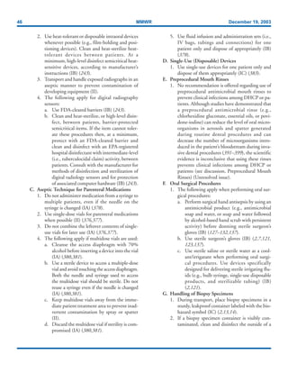 46 MMWR December 19, 2003
2. Use heat-tolerant or disposable intraoral devices
whenever possible (e.g., film-holding and posi-
tioning devices). Clean and heat-sterilize heat-
tolerant devices between patients. At a
minimum, high-level disinfect semicritical heat-
sensitive devices, according to manufacturer’s
instructions (IB) (243).
3. Transport and handle exposed radiographs in an
aseptic manner to prevent contamination of
developing equipment (II).
4. The following apply for digital radiography
sensors:
a. Use FDA-cleared barriers (IB) (243).
b. Clean and heat-sterilize, or high-level disin-
fect, between patients, barrier-protected
semicritical items. If the item cannot toler-
ate these procedures then, at a minimum,
protect with an FDA-cleared barrier and
clean and disinfect with an EPA-registered
hospital disinfectant with intermediate-level
(i.e., tuberculocidal claim) activity, between
patients. Consult with the manufacturer for
methods of disinfection and sterilization of
digital radiology sensors and for protection
of associated computer hardware (IB) (243).
C. Aseptic Technique for Parenteral Medications
1. Do not administer medication from a syringe to
multiple patients, even if the needle on the
syringe is changed (IA) (378).
2. Use single-dose vials for parenteral medications
when possible (II) (376,377).
3. Do not combine the leftover contents of single-
use vials for later use (IA) (376,377).
4. The following apply if multidose vials are used:
a. Cleanse the access diaphragm with 70%
alcohol before inserting a device into the vial
(IA) (380,381).
b. Use a sterile device to access a multiple-dose
vial and avoid touching the access diaphragm.
Both the needle and syringe used to access
the multidose vial should be sterile. Do not
reuse a syringe even if the needle is changed
(IA) (380,381).
c. Keep multidose vials away from the imme-
diate patient treatment area to prevent inad-
vertent contamination by spray or spatter
(II).
d. Discard the multidose vial if sterility is com-
promised (IA) (380,381).
5. Use fluid infusion and administration sets (i.e.,
IV bags, tubings and connections) for one
patient only and dispose of appropriately (IB)
(378).
D. Single-Use (Disposable) Devices
1. Use single-use devices for one patient only and
dispose of them appropriately (IC) (383).
E. Preprocedural Mouth Rinses
1. No recommendation is offered regarding use of
preprocedural antimicrobial mouth rinses to
prevent clinical infections among DHCP or pa-
tients. Although studies have demonstrated that
a preprocedural antimicrobial rinse (e.g.,
chlorhexidine gluconate, essential oils, or povi-
done-iodine) can reduce the level of oral micro-
organisms in aerosols and spatter generated
during routine dental procedures and can
decrease the number of microorganisms intro-
duced in the patient’s bloodstream during inva-
sive dental procedures (391–399), the scientific
evidence is inconclusive that using these rinses
prevents clinical infections among DHCP or
patients (see discussion, Preprocedural Mouth
Rinses) (Unresolved issue).
F. Oral Surgical Procedures
1. The following apply when performing oral sur-
gical procedures:
a. Perform surgical hand antisepsis by using an
antimicrobial product (e.g., antimicrobial
soap and water, or soap and water followed
by alcohol-based hand scrub with persistent
activity) before donning sterile surgeon’s
gloves (IB) (127–132,137).
b. Use sterile surgeon’s gloves (IB) (2,7,121,
123,137).
c. Use sterile saline or sterile water as a cool-
ant/irrigatant when performing oral surgi-
cal procedures. Use devices specifically
designed for delivering sterile irrigating flu-
ids (e.g., bulb syringe, single-use disposable
products, and sterilizable tubing) (IB)
(2,121).
G. Handling of Biopsy Specimens
1. During transport, place biopsy specimens in a
sturdy, leakproof container labeled with the bio-
hazard symbol (IC) (2,13,14).
2. If a biopsy specimen container is visibly con-
taminated, clean and disinfect the outside of a
 