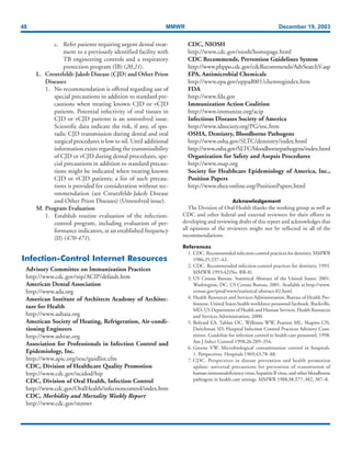 48 MMWR December 19, 2003
c. Refer patients requiring urgent dental treat-
ment to a previously identified facility with
TB engineering controls and a respiratory
protection program (IB) (20,21).
L. Creutzfeldt-Jakob Disease (CJD) and Other Prion
Diseases
1. No recommendation is offered regarding use of
special precautions in addition to standard pre-
cautions when treating known CJD or vCJD
patients. Potential infectivity of oral tissues in
CJD or vCJD patients is an unresolved issue.
Scientific data indicate the risk, if any, of spo-
radic CJD transmission during dental and oral
surgical procedures is low to nil. Until additional
information exists regarding the transmissibility
of CJD or vCJD during dental procedures, spe-
cial precautions in addition to standard precau-
tions might be indicated when treating known
CJD or vCJD patients; a list of such precau-
tions is provided for consideration without rec-
ommendation (see Creutzfeldt-Jakob Disease
and Other Prion Diseases) (Unresolved issue).
M. Program Evaluation
1. Establish routine evaluation of the infection-
control program, including evaluation of per-
formance indicators, at an established frequency
(II) (470-471).
Infection-Control Internet Resources
Advisory Committee on Immunization Practices
http://www.cdc.gov/nip/ACIP/default.htm
American Dental Association
http://www.ada.org
American Institute of Architects Academy of Architec-
ture for Health
http://www.aahaia.org
American Society of Heating, Refrigeration, Air-condi-
tioning Engineers
http://www.ashrae.org
Association for Professionals in Infection Control and
Epidemiology, Inc.
http://www.apic.org/resc/guidlist.cfm
CDC, Division of Healthcare Quality Promotion
http://www.cdc.gov/ncidod/hip
CDC, Division of Oral Health, Infection Control
http://www.cdc.gov/OralHealth/infectioncontrol/index.htm
CDC, Morbidity and Mortality Weekly Report
http://www.cdc.gov/mmwr
CDC, NIOSH
http://www.cdc.gov/niosh/homepage.html
CDC Recommends, Prevention Guidelines System
http://www.phppo.cdc.gov/cdcRecommends/AdvSearchV.asp
EPA, Antimicrobial Chemicals
http://www.epa.gov/oppad001/chemregindex.htm
FDA
http://www.fda.gov
Immunization Action Coalition
http://www.immunize.org/acip
Infectious Diseases Society of America
http://www.idsociety.org/PG/toc.htm
OSHA, Dentistry, Bloodborne Pathogens
http://www.osha.gov/SLTC/dentistry/index.html
http://www.osha.gov/SLTC/bloodbornepathogens/index.html
Organization for Safety and Asepsis Procedures
http://www.osap.org
Society for Healthcare Epidemiology of America, Inc.,
Position Papers
http://www.shea-online.org/PositionPapers.html
Acknowledgement
The Division of Oral Health thanks the working group as well as
CDC and other federal and external reviewers for their efforts in
developing and reviewing drafts of this report and acknowledges that
all opinions of the reviewers might not be reflected in all of the
recommendations.
References
1. CDC. Recommended infection-control practices for dentistry. MMWR
1986;35:237–42.
2. CDC. Recommended infection-control practices for dentistry, 1993.
MMWR 1993;42(No. RR-8).
3. US Census Bureau. Statistical Abstract of the United States: 2001.
Washington, DC: US Census Bureau, 2001. Available at http://www.
census.gov/prod/www/statistical-abstract-02.html.
4. Health Resources and Services Administration, Bureau of Health Pro-
fessions. United States health workforce personnel factbook. Rockville,
MD: US Department of Health and Human Services, Health Resources
and Services Administration, 2000.
5. Bolyard EA, Tablan OC, Williams WW, Pearson ML, Shapiro CN,
Deitchman SD, Hospital Infection Control Practices Advisory Com-
mittee. Guideline for infection control in health care personnel, 1998.
Am J Infect Control 1998;26:289–354.
6. Greene VW. Microbiological contamination control in hospitals.
1. Perspectives. Hospitals 1969;43:78–88.
7. CDC. Perspectives in disease prevention and health promotion
update: universal precautions for prevention of transmission of
human immunodeficiency virus, hepatitis B virus, and other bloodborne
pathogens in health-care settings. MMWR 1988;38:377–382, 387–8.
 
