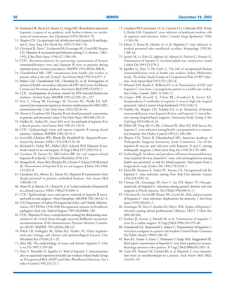 50 MMWR December 19, 2003
50. Snydman DR, Bryan JA, Macon EJ, Gregg MB. Hemodialysis-associated
hepatitis: a report of an epidemic with further evidence on mecha-
nisms of transmission. Am J Epidemiol 1976;104:563–70.
51. Shapiro CN. Occupational risk of infection with hepatitis B and hepa-
titis C virus. Surg Clin North Am 1995;75:1047–56.
52. Cleveland JL, Siew C, Lockwood SA, Gruninger SE, Gooch BF, Shapiro
CN. Hepatitis B vaccination and infection among U.S. dentists, 1983–
1992. J Am Dent Assoc 1996;127:1385–90.
53. CDC. Recommendations for preventing transmission of human
immunodeficiency virus and hepatitis B virus to patients during
exposure-prone invasive procedures. MMWR 1991;40(No. RR-8).
54. Chamberland ME. HIV transmission from health care worker to
patient: what is the risk [Letter]? Ann Intern Med 1992;116:871–3.
55. Robert LM, Chamberland ME, Cleveland JL, et al. Investigation of
patients of health care workers infected with HIV: the Centers for Disease
Control and Prevention database. Ann Intern Med 1995;122:653–7.
56. CDC. Investigations of persons treated by HIV-infected health-care
workers—United States. MMWR 1993;42:329–331, 337.
57. Siew C, Chang SB, Gruninger SE, Verrusio AC, Neidle EA. Self-
reported percutaneous injuries in dentists: implications for HBV, HIV,
transmission risk. J Am Dent Assoc 1992;123:36–44.
58. Ahtone J, Goodman RA. Hepatitis B and dental personnel: transmission
to patients and prevention issues. J Am Dent Assoc 1983;106:219–22.
59. Hadler SC, Sorley DL, Acree KH, et al. An outbreak of hepatitis B in
a dental practice. Ann Intern Med 1981;95:133–8.
60. CDC. Epidemiologic notes and reports: hepatitis B among dental
patients—Indiana. MMWR 1985;34:73–5.
61. Levin ML, Maddrey WC, Wands JR, Mendeloff AL. Hepatitis B trans-
mission by dentists. JAMA 1974;228:1139–40.
62. Rimland D, Parkin WE, Miller GB Jr, Schrack WD. Hepatitis B out-
break traced to an oral surgeon. N Engl J Med 1977;296:953–8.
63. Goodwin D, Fannin SL, McCracken BB. An oral surgeon-related
hepatitis-B outbreak. California Morbidity 1976;14:1.
64. Reingold AL, Kane MA, Murphy BL, Checko P, Francis DP, Maynard
JE. Transmission of hepatitis B by an oral surgeon. J Infect Dis 1982;
145:262–8.
65. Goodman RA, Ahtone JL, Finton RJ. Hepatitis B transmission from
dental personnel to patients: unfinished business. Ann Intern Med
1982;96:119.
66. Shaw FE Jr, Barrett CL, Hamm R, et al. Lethal outbreak of hepatitis B
in a dental practice. JAMA 1986;255:3260–4.
67. CDC. Epidemiologic notes and reports: outbreak of hepatitis B associ-
ated with an oral surgeon—New Hampshire. MMWR 1987;36:132–3.
68. US Department of Labor, Occupational Safety and Health Adminis-
tration. 29 CFR Part 1910.1030. Occupational exposure to bloodborne
pathogens; final rule. Federal Register 1991;56:64004–182.
69. CDC. Hepatitis B virus: a comprehensive strategy for eliminating trans-
mission in the United States through universal childhood vaccination:
recommendations of the Immunization Practices Advisory Commit-
tee (ACIP). MMWR 1991;40(No. RR-13).
70. Polish LB, Gallagher M, Fields HA, Hadler SC. Delta hepatitis:
molecular biology and clinical and epidemiological features. Clin
Microbiol Rev 1993;6:211–29.
71. Alter MJ. The epidemiology of acute and chronic hepatitis C. Clin
Liver Dis 1997;1:559–68.
72. Puro V, Petrosillo N, Ippolito G. Risk of hepatitis C seroconversion
after occupational exposures in health care workers: Italian Study Group
on Occupational Risk of HIV and Other Bloodborne Infections. Am J
Infect Control 1995;23:273–7.
73. Lanphear BP, Linnemann CC Jr, Cannon CG, DeRonde MM, Pendy
L, Kerley LM. Hepatitis C virus infection in healthcare workers: risk
of exposure and infection. Infect Control Hosp Epidemiol 1994;
15:745–50.
74. Mitsui T, Iwano K, Masuko K, et al. Hepatitis C virus infection in
medical personnel after needlestick accident. Hepatology 1992;16:
1109–14.
75. Sartori M, La Terra G, Aglietta M, Manzin A, Navino C, Verzetti G.
Transmission of hepatitis C via blood splash into conjunctiva. Scand
J Infect Dis 1993;25:270–1.
76. Ippolito G, Puro V, De Carli G. The risk of occupational human
immunodeficiency virus in health care workers: Italian Multicenter
Study, The Italian Study Group on Occupational Risk of HIV Infec-
tion. Arch Intern Med 1993;153:1451–8.
77. Beltrami EM, Kozak A, Williams IT, et al. Transmission of HIV and
hepatitis C virus from a nursing home patient to a health care worker.
Am J Infec Control. 2003; 31:168–75.
78. Cooper BW, Krusell A, Tilton RC, Goodwin R, Levitz RE.
Seroprevalence of antibodies to hepatitis C virus in high-risk hospital
personnel. Infect Control Hosp Epidemiol 1992;13:82–5.
79. Panlilio AL, Shapiro CN, Schable CA, et al. Serosurvey of human
immunodeficiency virus, hepatitis B virus, and hepatitis C virus infec-
tion among hospital-based surgeons. Serosurvey Study Group. J Am
Coll Surg 1995;180:16–24.
80. Polish LB, Tong MJ, Co RL, Coleman PJ, Alter MJ. Risk factors for
hepatitis C virus infection among health care personnel in a commu-
nity hospital. Am J Infect Control 1993;21:196–200.
81. Shapiro CN, Tokars JI, Chamberland ME, American Academy of
Orthopaedic Surgeons Serosurvey Study Committee. Use of the
hepatitis-B vaccine and infection with hepatitis B and C among
orthopaedic surgeons. J Bone Joint Surg Am 1996;78:1791–800.
82. Gerberding JL. Incidence and prevalence of human immunodeficiency
virus, hepatitis B virus, hepatitis C virus, and cytomegalovirus among
health care personnel at risk for blood exposure: final report from a
longitudinal study. J Infect Dis 1994;170:1410–7.
83. Klein RS, Freeman K, Taylor PE, Stevens CE. Occupational risk for
hepatitis C virus infection among New York City dentists. Lancet
1991;338:1539–42.
84. Thomas DL, Gruninger SE, Siew C, Joy ED, Quinn TC. Occupa-
tional risk of hepatitis C infections among general dentists and oral
surgeons in North America. Am J Med 1996;100:41–5.
85. Cleveland JL, Gooch BF, Shearer BG, Lyerla RL. Risk and prevention
of hepatitis C virus infection: implications for dentistry. J Am Dent
Assoc 1999;130:641–7.
86. Gruninger SE, Siew C, Azzolin KL, Meyer DM. Update of hepatitis C
infection among dental professionals [Abstract 1825]. J Dent Res
2001;80:264.
87. Esteban JI, Gomez J, Martell M, et al. Transmission of hepatitis C
virus by a cardiac surgeon. N Engl J Med 1996;334:555–60.
88. Duckworth GJ, Heptonstall J, Aitken C. Transmission of hepatitis C
virus from a surgeon to a patient: the Incident ControlTeam. Commun
Dis Public Health 1999;2:188–92.
89. Ross RS, Viazov S, Gross T, Hofmann F, Seipp HM, Roggendorf M.
Brief report: transmission of hepatitis C virus from a patient to an anes-
thesiology assistant to five patients. N Engl J Med 2000;343:1851–4.
90. Cody SH, Nainan OV, Garfein RS, et al. Hepatitis C virus transmis-
sion from an anesthesiologist to a patient. Arch Intern Med 2002;
162:345–50.
 