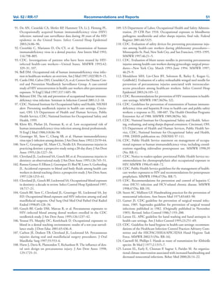Vol. 52 / RR-17 Recommendations and Reports 51
91. Do AN, Ciesielski CA, Metler RP, Hammett TA, Li J, Fleming PL.
Occupationally acquired human immunodeficiency virus (HIV)
infection: national case surveillance data during 20 years of the HIV
epidemic in the United States. Infect Control Hosp Epidemiol
2003;24:86–96.
92. Ciesielski C, Marianos D, Ou CY, et al. Transmission of human
immunodeficiency virus in a dental practice. Ann Intern Med 1992;
116:798–805.
93. CDC. Investigations of patients who have been treated by HIV-
infected health-care workers—United States. MMWR 1993;42:
329–31, 337.
94. Bell DM. Occupational risk of human immunodeficiency virus infec-
tion in healthcare workers: an overview. Am J Med 1997;102(5B):9–15.
95. Cardo DM, Culver DH, Ciesielski CA, et al, Centers for Disease Con-
trol and Prevention Needlestick Surveillance Group. A case-control
study of HIV seroconversion in health care workers after percutaneous
exposure. N Engl J Med 1997;337:1485–90.
96. Beltrami EM. The risk and prevention of occupational human immuno-
deficiency virus infection. Seminars in Infection Control 2001;1:2–18.
97. CDC. National Institute for Occupational Safety and Health. NIOSH
alert: Preventing needlestick injuries in health care settings. Cincin-
nati, OH: US Department of Health and Human Services, Public
Health Service, CDC, National Institute for Occupational Safety and
Health, 1999.
98. Klein RS, Phelan JA, Freeman K, et al. Low occupational risk of
human immunodeficiency virus infection among dental professionals.
N Engl J Med 1988;318:86–90.
99. Gruninger SE, Siew C, Chang SB, et al. Human immunodeficiency
virus type I: infection among dentists. J Am Dent Assoc 1992;123:59–64.
100. Siew C, Gruninger SE, Miaw CL, Neidle EA. Percutaneous injuries in
practicing dentists: a propective study using a 20-day diary. J Am Dent
Assoc 1995;126:1227–34.
101. Cleveland JL, Lockwood SA, Gooch BF, et al. Percutaneous injuries in
dentistry: an observational study. J Am Dent Assoc 1995;126:745–51.
102. Ramos-Gomez F, Ellison J, Greenspan D, Bird W, Lowe S, Gerberding
JL. Accidental exposures to blood and body fluids among health care
workers in dental teaching clinics: a prospective study. J Am Dent Assoc
1997;128:1253–61.
103. Cleveland JL, Gooch BF, Lockwood SA. Occupational blood exposure
in dentistry: a decade in review. Infect Control Hosp Epidemiol 1997;
18:717–21.
104. Gooch BF, Siew C, Cleveland JL, Gruninger SE, Lockwood SA, Joy
ED. Occupational blood exposure and HIV infection among oral and
maxillofacial surgeons. Oral Surg Oral Med Oral Pathol Oral Radiol
Endod 1998;85:128–34.
105. Gooch BF, Cardo DM, Marcus R, et al. Percutaneous exposures to
HIV–infected blood among dental workers enrolled in the CDC
needlestick study. J Am Dent Assoc 1995;126:1237–42.
106. Younai FS, Murphy DC, Kotelchuck D. Occupational exposures to
blood in a dental teaching environment: results of a ten-year surveil-
lance study. J Dent Educ 2001;65:436–8.
107. Carlton JE, Dodson TB, Cleveland JL, Lockwood SA. Percutaneous
injuries during oral and maxillofacial surgery procedures. J Oral
Maxillofac Surg 1997;55:553–6.
108. Harte J, Davis R, Plamondon T, Richardson B. The influence of den-
tal unit design on percutaneous injury. J Am Dent Assoc 1998;
129:1725–31.
109. US Department of Labor, Occupational Health and Safety Adminis-
tration. 29 CFR Part 1910. Occupational exposure to bloodborne
pathogens; needlesticks and other sharps injuries, final rule. Federal
Register 2001;66:5325.
110. CDC. Evaluation of safety devices for preventing percutaneous inju-
ries among health-care workers during phlebotomy procedures—
Minneapolis-St. Paul, New York City, and San Francisco, 1993–1995.
MMWR 1997;46:21–5.
111. CDC. Evaluation of blunt suture needles in preventing percutaneous
injuries among health-care workers during gynecologic surgical proce-
dures—New York City, March 1993–June 1994. MMWR 1997;
46:25–9.
112. Mendelson MH, Lin-Chen BY, Solomon R, Bailey E, Kogan G,
Goldbold J. Evaluation of a safety resheathable winged steel needle for
prevention of percutaneous injuries associated with intravascular-
access procedures among healthcare workers. Infect Control Hosp
Epidemiol 2003;24:105–12.
113. CDC. Recommendations for prevention of HIV transmission in health-
care settings. MMWR 1987;36(No. S2).
114. CDC. Guidelines for prevention of transmission of human immuno-
deficiency virus and hepatitis B virus to health-care and public-safety
workers: a response to P.L. 100-607. The Health Omnibus Programs
Extension Act of 1988. MMWR 1989;38(No. S6).
115. CDC. National Institute for Occupational Safety and Health. Select-
ing, evaluating, and using sharps disposal containers. Cincinnati, OH:
US Department of Health and Human Services, Public Health Ser-
vice, CDC, National Institute for Occupational Safety and Health,
1998. DHHS publication no. (NIOSH) 97-111.
116. CDC. Public Health Service statement on management of occupa-
tional exposure to human immunodeficiency virus, including consid-
erations regarding zidovudine postexposure use. MMWR 1990;39
(No. RR-1).
117. CDC. Notice to readers update: provisional Public Health Service rec-
ommendations for chemoprophylaxis after occupational exposure to
HIV. MMWR 1996;45:468–72.
118. CDC. Public Health Service guidelines for the management of health-
care worker exposures to HIV and recommendations for postexposure
prophylaxis. MMWR 1998;47(No. RR-7).
119. CDC. Recommendations for prevention and control of hepatitis C
virus (HCV) infection and HCV-related chronic disease. MMWR
1998;47(No. RR-19).
120. Steere AC, Mallison GF. Handwashing practices for the prevention of
nosocomial infections. Ann Intern Med 1975;83:683–90.
121. Garner JS. CDC guideline for prevention of surgical wound infec-
tions, 1985. Supersedes guideline for prevention of surgical wound
infections published in 1982. (Originally published in November
1985). Revised. Infect Control 1986;7:193–200.
122. Larson EL. APIC guideline for hand washing and hand antisepsis in
health-care settings. Am J Infect Control 1995;23:251–69.
123. CDC. Guideline for hand hygiene in health-care settings: recommen-
dations of the Healthcare Infection Control Practices Advisory Com-
mittee and the HICPAC/SHEA/APIC/IDSA Hand Hygiene Task
Force. MMWR 2002;51(No. RR-16).
124. Casewell M, Phillips I. Hands as route of transmission for Klebsiella
species. Br Med J 1977;2:1315–7.
125. Larson EL, Early E, Cloonan P, Sugrue S, Parides M. An organiza-
tional climate intervention associated with increased handwashing and
decreased nosocomial infections. Behav Med 2000;26:14–22.
 