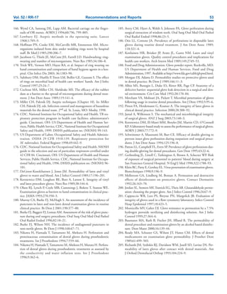 Vol. 52 / RR-17 Recommendations and Reports 53
166. Wynd CA, Samstag DE, Lapp AM. Bacterial carriage on the finger-
nails of OR nurses. AORN J 1994;60:796, 799–805.
167. Lowbury EJ. Aseptic methods in the operating suite. Lancet
1968;1:705–9.
168. Hoffman PN, Cooke EM, McCarville MR, Emmerson AM. Micro-
organisms isolated from skin under wedding rings worn by hospital
staff. Br Med J 1985;290:206–7.
169. Jacobson G, Thiele JE, McCune JH, Farrell LD. Handwashing: ring-
wearing and number of microorganisms. Nurs Res 1985;34:186–8.
170. Trick WE, Vernon MO, Hayes RA, et al. Impact of ring wearing on
hand contamination and comparison of hand hygiene agents in a hos-
pital. Clin Infect Dis 2003; 36:1383–90.
171. Salisbury DM, Hutfilz P, Treen LM, Bollin GE, Gautam S. The effect
of rings on microbial load of health care workers’ hands. Am J Infec
Control 1997;25:24–7.
172. Cochran MA, Miller CH, Sheldrake MS. The efficacy of the rubber
dam as a barrier to the spread of microorganisms during dental treat-
ment. J Am Dent Assoc 1989;119:141–4.
173. Miller CH, Palenik DJ. Aseptic techniques [Chapter 10]. In: Miller
CH, Palenik DJ, eds. Infection control and management of hazardous
materials for the dental team. 2nd ed. St. Louis, MO: Mosby, 1998.
174. CDC. National Institute for Occupational Safety and Health. TB res-
piratory protection program in health care facilities: administrator’s
guide. Cincinnati, OH: US Department of Health and Human Ser-
vices, Public Health Service, CDC, National Institute for Occupational
Safety and Health, 1999. DHHS publication no. (NIOSH) 99-143.
175. US Department of Labor, Occupational Safety and Health Adminis-
tration. OSHA 29 CFR 1910.139. Respiratory protection for
M. tuberculosis. Federal Register 1998;49:442–9.
176. CDC. National Institute for Occupational Safety and Health. NIOSH
guide to the selection and use of particulate respirators certified under
42 CFR 84. Cincinnati, OH: US Department of Health and Human
Services, Public Health Service, CDC, National Institute for Occupa-
tional Safety and Health, 1996. DHHS publication no. (NIOSH) 96-
101.
177. DeGroot-Kosolcharoen J, Jones JM. Permeability of latex and vinyl
gloves to water and blood. Am J Infect Control 1989;17:196–201.
178. Korniewicz DM, Laughon BE, Butz A, Larson E. Integrity of vinyl
and latex procedure gloves. Nurs Res 1989;38:144–6.
179. Olsen RJ, Lynch P, Coyle MB, Cummings J, Bokete T, Stamm WE.
Examination gloves as barriers to hand contamination in clinical prac-
tice. JAMA 1993;270:350–3.
180. Murray CA, Burke FJ, McHugh S. An assessment of the incidence of
punctures in latex and non-latex dental examination gloves in routine
clinical practice. Br Dent J 2001;190:377–80.
181. Burke FJ, Baggett FJ, Lomax AM. Assessment of the risk of glove punc-
ture during oral surgery procedures. Oral Surg Oral Med Oral Pathol
Oral Radiol Endod 1996;82:18–21.
182. Burke FJ, Wilson NH. The incidence of undiagnosed punctures in
non-sterile gloves. Br Dent J 1990;168:67–71.
183. Nikawa H, Hamada T, Tamamoto M, Abekura H. Perforation and
proteinaceous contamination of dental gloves during prosthodontic
treatments. Int J Prosthodont 1994;7:559–66.
184. Nikawa H, Hamada T, Tamamoto M, Abekura H, Murata H. Perfora-
tion of dental gloves during prosthodontic treatments as assessed by
the conductivity and water inflation tests. Int J Prosthodont
1996;9:362–6.
185. Avery CM, Hjort A, Walsh S, Johnson PA. Glove perforation during
surgical extraction of wisdom teeth. Oral Surg Oral Med Oral Pathol
Oral Radiol Endod 1998;86:23–5.
186. Otis LL, Cottone JA. Prevalence of perforations in disposable latex
gloves during routine dental treatment. J Am Dent Assoc 1989;
118:321–4.
187. Kotilainen HR, Brinker JP, Avato JL, Gantz NM. Latex and vinyl
examination gloves. Quality control procedures and implications for
health care workers. Arch Intern Med 1989;149:2749–53.
188. Food and Drug Administration. Glove powder report. Rockville, MD:
US Department of Health and Human Services, Food and Drug
Administration,1997.Availableathttp://www.fda.gov/cdrh/glvpwd.html.
189. Morgan DJ, Adams D. Permeability studies on protective gloves used
in dental practice. Br Dent J 1989;166:11–3.
190. Albin MS, Bunegin L, Duke ES, Ritter RR, Page CP. Anatomy of a
defective barrier: sequential glove leak detection in a surgical and den-
tal environment. Crit Care Med 1992;20:170–84.
191. Merchant VA, Molinari JA, Pickett T. Microbial penetration of gloves
following usage in routine dental procedures. Am J Dent 1992;5:95–6.
192. Pitten FA, Herdemann G, Kramer A. The integrity of latex gloves in
clinical dental practice. Infection 2000;28:388–92.
193. Jamal A, Wilkinson S. The mechanical and microbiological integrity
of surgical gloves. ANZ J Surg 2003;73:140–3.
194. Korniewicz DM, El-Masri MM, Broyles JM, Martin CD, O’Connell
KP. A laboratory-based study to assess the performance of surgical gloves.
AORN J 2003;77:772–9.
195. Schwimmer A, Massoumi M, Barr CE. Efficacy of double gloving to
prevent inner glove perforation during outpatient oral surgical proce-
dures. J Am Dent Assoc 1994;125:196–8.
196. Patton LL, CampbellTL, Evers SP. Prevalence of glove perforations dur-
ing double-gloving for dental procedures. Gen Dent 1995;43:22–6.
197. Gerberding JL, Littell C, Tarkington A, Brown A, Schecter WP. Risk
of exposure of surgical personnel to patients’ blood during surgery at
San Francisco General Hospital. N Engl J Med 1990;322:1788–93.
198. Klein RC, Party E, Gershey EL.Virus penetration of examination gloves.
Biotechniques 1990;9:196–9.
199. Mellstrom GA, Lindberg M, Boman A. Permeation and destructive
effects of disinfectants on protective gloves. Contact Dermatitis
1992;26:163–70.
200. Jordan SL, Stowers MF, Trawick EG,Theis AB. Glutaraldehyde perme-
ation: choosing the proper glove. Am J Infect Control 1996;24:67–9.
201. Cappuccio WR, Lees PS, Breysse PN, Margolick JB. Evaluation of
integrity of gloves used in a flow cytometry laboratory. Infect Control
Hosp Epidemiol 1997;18:423–5.
202. Monticello MV, Gaber DJ. Glove resistance to permeation by a 7.5%
hydrogen peroxide sterilizing and disinfecting solution. Am J Infec
Control 1999;27:364–6.
203. Baumann MA, Rath B, Fischer JH, Iffland R. The permeability of
dental procedure and examination gloves by an alcohol based disinfec-
tant. Dent Mater 2000;16:139–44.
204. Ready MA, Schuster GS, Wilson JT, Hanes CM. Effects of dental
medicaments on examination glove permeability. J Prosthet Dent
1989;61:499–503.
205. Richards JM, Sydiskis RJ, Davidson WM, Josell SD, Lavine DS. Per-
meability of latex gloves after contact with dental materials. Am
J Orthod Dentofacial Orthop 1993;104:224–9.
 