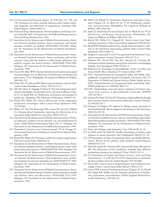 Vol. 52 / RR-17 Recommendations and Reports 55
245. US Environmental Protection Agency. 40 CFR Parts 152, 156, and
158. Exemption of certain pesticide substances from federal insecti-
cide, fungicide, and rodenticide act requirements. Amended 1996.
Federal Register 1996;61:8876–9.
246. Food and Drug Administration. Dental handpiece sterilization [Let-
ter]. Rockville, MD: US Department of Health and Human Services,
Food and Drug Administration, 1992.
247. Association for the Advancement of Medical Instrumentation, Ameri-
can National Standards Institute. Steam sterilization and sterility
assurance in health care facilities. ANSI/AAMI ST46-2002. Arling-
ton, VA: Association for the Advancement of Medical Instrumenta-
tion, 2002.
248. Association for the Advancement of Medical Instrumentation, Ameri-
can National Standards Institute. Steam sterilization and sterility
assurance using table-top sterilizers in office-based, ambulatory-care
medical, surgical, and dental facilities. ANSI/AAMI ST40-1998.
Arlington, VA: Association for the Advancement of Medical Instru-
mentation, 1998.
249. Favero MS, Bond WW. Chemical disinfection of medical and surgical
material [Chapter 43]. In: Block SS, ed. Disinfection, sterilization and
preservation. 5th ed. Philadelphia, PA: Lippincott Williams & Wilkins,
2001:881–917.
250. Parker HH 4th, Johnson RB. Effectiveness of ethylene oxide for steril-
ization of dental handpieces. J Dent 1995;23:113–5.
251. Alfa MJ, Olson N, Degagne P, Hizon R. New low temperature steril-
ization technologies: microbicidal activity and clinical efficacy [Chap-
ter 9]. In: Rutala WA, ed. Disinfection, sterilization, and antisepsis in
health-care. Champlain, NY: Polyscience Publications, 1998:67–78.
252. Rutala WA, Weber DJ. Clinical effectiveness of low-temperature
sterilization technologies. Infect Control Hosp Epidemiol 1998;
19:798–804.
253. Miller CH, Tan CM, Beiswanger MA, Gaines DJ, Setcos JC, Palenik
CJ. Cleaning dental instruments: measuring the effectiveness of an
instrument washer/disinfector. Am J Dent 2000;13:39–43.
254. Association for the Advancement of Medical Instrumentation. Chemi-
cal indicators—guidance for the selection, use, and interpretation of
results. AAMI Technical Information Report No. 25. Arlington, VA:
Association for the Advancement of Medical Instrumentation, 1999.
255. Ninemeier J. Central service technical manual. 5th ed. Chicago, IL:
International Association of Healthcare Central Service Materiel Man-
agement, 1998.
256. Rutala WA, Weber DJ. Choosing a sterilization wrap for surgical packs.
Infection Control Today 2000;4:64,70.
257. Association for the Advancement of Medical Instrumentation, Ameri-
can National Standards Institute. Good hospital practice: steam steril-
ization and sterility assurance. ANSI/AAMI ST46-1993. Arlington,VA:
Association for the Advancement of Medical Instrumentation, 1993.
258. Association for the Advancement of Medical Instrumentation, Ameri-
can National Standards Institute. Flash sterilization: steam steriliza-
tion of patient care items for immediate use. ANSI/AAMI ST37-1996.
Arlington, VA: Association for the Advancement of Medical Instru-
mentation, 1996.
259. Association for the Advancement of Medical Instrumentation, Ameri-
can National Standards Institute. Ethylene oxide sterilization in health
care facilities: safety and effectiveness. ANSI/AAMI ST41-1999.
Arlington, VA: Association for the Advancement of Medical Instru-
mentation, 1999.
260. Miller CH, Palenik CJ. Sterilization, disinfection, and asepsis in den-
tistry [Chapter 53]. In: Block SS, ed. 5th ed. Disinfection, steriliza-
tion, and preservation. Philadelphia, PA: Lippincott Williams &
Wilkins, 2001:1049–68.
261. Joslyn LJ. Sterilization by heat [Chapter 36]. In: Block SS, ed. 5th ed.
Disinfection, sterilization, and preservation. Philadelphia, PA:
Lippincott Williams & Wilkins, 2001:695–728.
262. Rutala WA, Weber DJ, Chappell KJ. Patient injury from flash-
sterilized instruments. Infect Control Hosp Epidemiol 1999;20:458.
263. Bond WW. Biological indicators for a liquid chemical sterilizer: a solu-
tion to the instrument reprocessing problem? Infect Control Hosp
Epidemiol 1993;14:309–12.
264. Stingeni L, Lapomarda V, Lisi P. Occupational hand dermatitis in hos-
pital environments. Contact Dermatitis 1995;33:172–6.
265. Ashdown BC, Stricof DD, May ML, Sherman SJ, Carmody RF.
Hydrogen peroxide poisoning causing brain infarction: neuroimaging
findings. Am J Roentgenol 1998;170:1653–5.
266. Ballantyne B. Toxicology of glutaraldehyde: review of studies and
human health effects. Danbury, CT: Union Carbide, 1995.
267. CDC. National Institute for Occupational Safety and Health. Glut-
araldehyde: occupational hazards in hospitals. Cincinnati, OH: US
Department of Health and Human Services, Public Health Service,
CDC, National Institute for Occupational Safety and Health, 2001.
DHHS publication no. (NIOSH) 2001-115.
268 CDC. Epidemiologic notes and reports: symptoms of irritation asso-
ciated with exposure to glutaraldehyde—Colorado. MMWR
1987;36:190–1.
269. Lehman PA, FranzTJ, Guin JD. Penetration of glutaraldehyde through
glove material: tactylon versus natural rubber latex. Contact Dermati-
tis 1994;30:176–7.
270. Hamann CP, Rodgers PA, Sullivan K. Allergic contact dermatitis in
dental professionals: effective diagnosis and treatment. J Am Dent Assoc
2003;134:185–94.
271. Association for the Advancement of Medical Instrumentation, Ameri-
can National Standards Institute. Safe use and handling of glutaralde-
hyde-based products in health care facilities. ANSI/AAMI ST58-1996.
Arlington, VA: Association for the Advancement of Medical Instru-
mentation, 1996.
272. Fisher AA. Ethylene oxide dermatitis. Cutis 1984;34:20, 22, 24.
273. Jay WM, Swift TR, Hull DS. Possible relationship of ethylene oxide
exposure to cataract formation. Am J Ophthalmol 1982;93:727–32.
274. US Department of Labor, Occupational Safety and Health Adminis-
tration. Review of the ethylene oxide standard. Federal Register
2000;65:35127–8.
275. Pratt LH, Smith DG,Thornton RH, Simmons JB, Depta BB, Johnson
RB. The effectiveness of two sterilization methods when different
precleaning techniques are employed. J Dent 1999;27:247–8.
276. US Department of Health and Human Services, Food and Drug
Administration. 21 CFR Part 872.6730. Dental devices; endodontic
dry heat sterilizer; final rule. Federal Register 1997;62:2903.
277. Favero MS. Current issues in hospital hygiene and sterilization tech-
nology. J Infect Control (Asia Pacific Edition) 1998;1:8–10.
278. Greene WW. Control of sterilization process [Chapter 22]. In: Russell
AD, Hugo WB, Ayliffe GA, eds. Principles and practice of disinfec-
tion, preservation, and sterilization. Oxford, England: Blackwell Sci-
entific Publications, 1992:605–24.
 