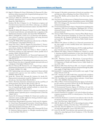 Vol. 52 / RR-17 Recommendations and Reports 57
319. Begg N, O’Mahony M, Penny P, Richardson EA, Basavaraj DS. Myco-
bacterium chelonei associated with a hospital hydrotherapy pool. Com-
munity Med 1986;8:348–50.
320. Laussucq S, Baltch AL, Smith RP, et al. Nosocomial Mycobacterium
fortuitum colonization from a contaminated ice machine. Am Rev
Respir Dis 1988;138:891–4.
321. Struelens MJ, Rost F, Deplano A, et al. Pseudomonas aeruginosa and
Enterobacteriaceae bacteremia after biliary endoscopy: an outbreak
investigation using DNA macrorestriction analysis. Am J Med 1993;95:
489–98.
322. Kuritsky JN, Bullen MG, Broome CV, Silcox VA, Good RC, Wallace RJ
Jr. Sternal wound infections and endocarditis due to organisms of the
Mycobacterium fortuitum complex. Ann Intern Med 1983;98:938–9.
323. Bolan G, Reingold AL, Carson LA, et al. Infections with Mycobacte-
rium chelonei in patients receiving dialysis and using processed
hemodialyzers. J Infect Dis 1985;152:1013–9.
324. Lessing MP, Walker MM. Fatal pulmonary infection due to Mycobac-
terium fortuitum. J Clin Pathol 1993;46:271–2.
325. Arnow PM, Chou T, Weil D, Shapiro EN, Kretzschmar C. Nosoco-
mial Legionnaires’ disease caused by aerosolized tap water from respi-
ratory devices. J Infect Dis 1982;146:460–7.
326. Breiman RF, Fields BS, Sanden GN, Volmer L, Meier A, Spika JS.
Association of shower use with Legionnaires’ disease: possible role of
amoebae. JAMA 1990;263:2924–6.
327. Garbe PL, Davis BJ, Weisfeld JS, et al. Nosocomial Legionnaires’ dis-
ease: epidemiologic demonstration of cooling towers as a source. JAMA
1985;254:521–4.
328. Fallon RJ, RowbothamTJ. Microbiological investigations into an out-
break of Pontiac fever due to Legionella micdadei associated with use of
a whirlpool. J Clin Pathol 1990;43:479–83.
329. Rose CS, Martyny JW, Newman LS, et al. “Lifeguard lung”: endemic
granulomatous pneumonitis in an indoor swimming pool. Am J Pub-
lic Health 1998;88:1795–1800.
330. CDC. Epidemiologic notes and reports: Legionnaires’ disease outbreak
associated with a grocery store mist machine—Louisiana, 1989.
MMWR 1990;39:108–10.
331. Jacobs RL, Thorner RE, Holcomb JR, Schwietz LA, Jacobs FO.
Hypersensitivity pneumonitis caused by Cladosporium in an enclosed
hot-tub area. Ann Intern Med 1986;105:204–6.
332. Clark A. Bacterial colonization of dental units and the nasal flora of
dental personnel. Proc Roy Soc Med 1974;67:1269–70.
333. Fotos PG, Westfall HN, Snyder IS, Miller RW, Mutchler BM. Preva-
lence of Legionella-specific IgG and IgM antibody in a dental clinic
population. J Dent Res 1985;64:1382–5.
334. Reinthaler FF, Mascher F, Stunzner D. Serological examinations for
antibodies against Legionella species in dental personnel. J Dent Res
1988;67:942–3.
335. Putnins EE, Di Giovanni D, Bhullar AS. Dental unit waterline con-
tamination and its possible implications during periodontal surgery.
J Periodontol 2001;72:393–400.
336. United States Pharmacopeial Convention. Sterile water for irrigation.
In: United States Pharmacopeial Convention. United States pharma-
copeia and national formulary. USP 24–NF 19. Rockville, MD: United
States Pharmacopeial Convention, 1997:1753.
337. Milton DK, Wypij D, Kriebel D, Walters MD, Hammond SK, Evans
JS. Endotoxin exposure-response in a fiberglass manufacturing facil-
ity. Am J Ind Med 1996;29:3–13.
338. Santiago JI. Microbial contamination of dental unit waterlines: short
and long term effects of flushing. Gen Dent 1994;42:528–35.
339. Shearer BG. Biofilm and the dental office. J Am Dent Assoc 1996;
127:181–9.
340. Association for the Advancement of Medical Instrumentation, Ameri-
can National Standards Institute. Hemodialysis systems. ANSI/AAMI
RD5-1992. Arlington, VA: Association for the Advancement of Medi-
cal Instrumentation, 1993.
341. US Environmental Protection Agency. National primary drinking water
regulations, 1999: list of contaminants. Washington DC: US Envi-
ronmental Protection Agency, 1999. Available at http://www.epa.gov/
safewater/mcl.html.
342. American Public Health Association, American Water Works Associa-
tion, Water Environment Foundation. In: Eaton AD, Clesceri LS,
Greenberg AE, eds. Standard methods for the examination of water
and wastewater. Washington, DC: American Public Health Associa-
tion, 1999.
343. Williams HN, Johnson A, Kelley JI, et al. Bacterial contamination of
the water supply in newly installed dental units. Quintessence Int
1995;26:331–7.
344. Scheid RC, Rosen S, Beck FM. Reduction of CFUs in high-speed hand-
piece water lines over time. Clin Prev Dent 1990;12:9–12.
345. Williams HN, Kelley J, Folineo D, Williams GC, Hawley CL, Sibiski
J. Assessing microbial contamination in clean water dental units and
compliance with disinfection protocol. J Am Dent Assoc 1994;125:
1205–11.
346. CDC, Working Group on Waterborne Cryptosporidiosis.
Cryptosporidium and water: a public health handbook. Atlanta, GA:
US Department of Health and Human Services, Public Health Ser-
vice, CDC, 1997.
347. MacKenzie WR, Hoxie NJ, Proctor ME, et al. A massive outbreak in
Milwaukee of cryptosporidium infection transmitted through the public
water supply. N Engl J Med 1994;331:161–7.
348. Kaminski JC. Cryptosporidium and the public water supply. N Engl
J Med 1994;331:1529–30.
349. CDC. Assessing the public health threat associated with waterborne
cryptosporidiosis: report of a workshop. MMWR 1995;44(No. RR-6).
350. CDC. Surveillance for waterborne-disease outbreaks—United States,
1993–1994. MMWR 1996;45(No. SS-1).
351. Office of Water, US Environmental Protection Agency. Lead and cop-
per rule: summary of revisions. EPA 815–R–99–020. Washington DC:
US Environmental Protection Agency, 2000.
352. US Environmental Protection Agency. 65 CFR Parts 141 and 142.
National primary drinking water regulations for lead and copper, final
rule. Federal Register 2000;1949–2015.
353. Gooch B, Marianos D, Ciesielski C, et al. Lack of evidence for patient-
to-patient transmission of HIV in a dental practice. J Am Dent Assoc
1993;124:38–44.
354. Crawford JJ, Broderius C. Control of cross-infection risks in the den-
tal operatory: preventon of water retraction by bur cooling spray sys-
tems. J Am Dent Assoc 1988;116:685–7.
355. Mills SE, Kuehne JC, Bradley DV Jr. Bacteriological analysis of high-
speed handpiece turbines. J Am Dent Assoc 1993;124:59–62.
356. Lewis DL, Arens M, Appleton SS, et al. Cross-contamination poten-
tial with dental equipment. Lancet 1992;340:1252–4.
357. Lewis DL, Boe RK. Cross-infection risks associated with current pro-
cedures for using high-speed dental handpieces. J Clin Microbiol
1992;30:401–6.
 