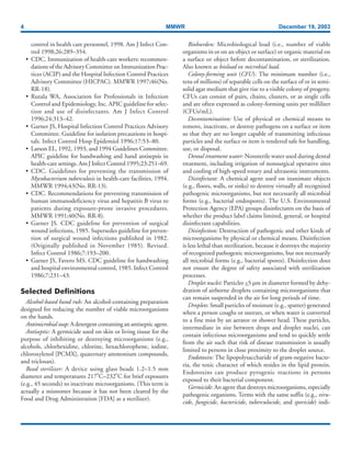 4 MMWR December 19, 2003
control in health care personnel, 1998. Am J Infect Con-
trol 1998;26:289–354.
• CDC. Immunization of health-care workers: recommen-
dations of the Advisory Committee on Immunization Prac-
tices (ACIP) and the Hospital Infection Control Practices
Advisory Committee (HICPAC). MMWR 1997;46(No.
RR-18).
• Rutala WA, Association for Professionals in Infection
Control and Epidemiology, Inc. APIC guideline for selec-
tion and use of disinfectants. Am J Infect Control
1996;24:313–42.
• Garner JS, Hospital Infection Control Practices Advisory
Committee. Guideline for isolation precautions in hospi-
tals. Infect Control Hosp Epidemiol 1996;17:53–80.
• Larson EL, 1992, 1993, and 1994 Guidelines Committee.
APIC guideline for handwashing and hand antisepsis in
health-care settings. Am J Infect Control 1995;23:251–69.
• CDC. Guidelines for preventing the transmission of
Mycobacterium tuberculosis in health-care facilities, 1994.
MMWR 1994;43(No. RR-13).
• CDC. Recommendations for preventing transmission of
human immunodeficiency virus and hepatitis B virus to
patients during exposure-prone invasive procedures.
MMWR 1991;40(No. RR-8).
• Garner JS. CDC guideline for prevention of surgical
wound infections, 1985. Supersedes guideline for preven-
tion of surgical wound infections published in 1982.
(Originally published in November 1985). Revised.
Infect Control 1986;7:193–200.
• Garner JS, Favero MS. CDC guideline for handwashing
and hospital environmental control, 1985. Infect Control
1986;7:231–43.
Selected Definitions
Alcohol-based hand rub: An alcohol-containing preparation
designed for reducing the number of viable microorganisms
on the hands.
Antimicrobial soap:A detergent containing an antiseptic agent.
Antiseptic: A germicide used on skin or living tissue for the
purpose of inhibiting or destroying microorganisms (e.g.,
alcohols, chlorhexidine, chlorine, hexachlorophene, iodine,
chloroxylenol [PCMX], quaternary ammonium compounds,
and triclosan).
Bead sterilizer: A device using glass beads 1.2–1.5 mm
diameter and temperatures 217ºC–232ºC for brief exposures
(e.g., 45 seconds) to inactivate microorganisms. (This term is
actually a misnomer because it has not been cleared by the
Food and Drug Administration [FDA] as a sterilizer).
Bioburden: Microbiological load (i.e., number of viable
organisms in or on an object or surface) or organic material on
a surface or object before decontamination, or sterilization.
Also known as bioload or microbial load.
Colony-forming unit (CFU): The minimum number (i.e.,
tens of millions) of separable cells on the surface of or in semi-
solid agar medium that give rise to a visible colony of progeny.
CFUs can consist of pairs, chains, clusters, or as single cells
and are often expressed as colony-forming units per milliliter
(CFUs/mL).
Decontamination: Use of physical or chemical means to
remove, inactivate, or destroy pathogens on a surface or item
so that they are no longer capable of transmitting infectious
particles and the surface or item is rendered safe for handling,
use, or disposal.
Dental treatment water: Nonsterile water used during dental
treatment, including irrigation of nonsurgical operative sites
and cooling of high-speed rotary and ultrasonic instruments.
Disinfectant: A chemical agent used on inanimate objects
(e.g., floors, walls, or sinks) to destroy virtually all recognized
pathogenic microorganisms, but not necessarily all microbial
forms (e.g., bacterial endospores). The U.S. Environmental
Protection Agency (EPA) groups disinfectants on the basis of
whether the product label claims limited, general, or hospital
disinfectant capabilities.
Disinfection: Destruction of pathogenic and other kinds of
microorganisms by physical or chemical means. Disinfection
is less lethal than sterilization, because it destroys the majority
of recognized pathogenic microorganisms, but not necessarily
all microbial forms (e.g., bacterial spores). Disinfection does
not ensure the degree of safety associated with sterilization
processes.
Droplet nuclei: Particles <5 µm in diameter formed by dehy-
dration of airborne droplets containing microorganisms that
can remain suspended in the air for long periods of time.
Droplets: Small particles of moisture (e.g., spatter) generated
when a person coughs or sneezes, or when water is converted
to a fine mist by an aerator or shower head. These particles,
intermediate in size between drops and droplet nuclei, can
contain infectious microorganisms and tend to quickly settle
from the air such that risk of disease transmission is usually
limited to persons in close proximity to the droplet source.
Endotoxin: The lipopolysaccharide of gram-negative bacte-
ria, the toxic character of which resides in the lipid protein.
Endotoxins can produce pyrogenic reactions in persons
exposed to their bacterial component.
Germicide: An agent that destroys microorganisms, especially
pathogenic organisms. Terms with the same suffix (e.g., viru-
cide, fungicide, bactericide, tuberculocide, and sporicide) indi-
 